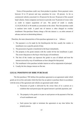 Terms of hire-purchase credit vary from product to product. Down payment varies 
between 10 to 25 percent and may sometimes be even 40 percent. As far as 
commercial vehicles concerned it is 20 percent for the new 30 percent of this secured 
hand vehicles. Some companies are known to provide even 76 percent of ivoice value 
as credit in respect acquisition of cars. The period of credit is usually 
12,18,24,30,36,42 or 48 months as convenient to the client. Thus hire-purchase credit 
is medium term credit. A panel rate of interest is often charged on overdue 
installment. Hire-purchase finance charge a flat rate interest i.e. on entire amount of 
advance and not on diminishing balance. 
Therefore, the main characteristics of hire-purchase agreement or as follows:- 
1. The payment is to be made by the hirer(buyer)to the hire, usually the vendor, is 
installment over a specific period of time. 
2. The possession of goods is transferred to the buyer immediately. 
3. The property in the goods remains with the vendor till the last installment is paid. 
The owner ship passes to the buyer when he pays all installment. 
4. The hire of the vendor can repossess the goods in case of default and treat the 
amount received by way of installments as hirer charged for that period. 
5. The installment is hire purchase includes interest as well as repayments of principal. 
6. Usually the hire charges interest on flat rate. 
LEGAL POSITIONS OF HIRE PURCHASE 
The hire purchase,1`982 defines hire purchase agreement as an agreement under which 
goods are let on hire and under which the hirer has an option to purchase them in accordance 
with the terms of the agreement and vehicles an agreement under which: 
a. Possession of goods is delivered by the owner there of to a person on a 
condition that such person pays the agreed amount is periodic payments, and 
b. The property in the goods is to pass to such person on the payment of the last 
of such installments and 
c. Such person has right to terminate the agreement at any time before the 
property passes. 
57 
 