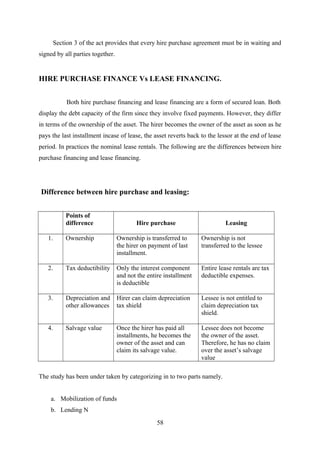Section 3 of the act provides that every hire purchase agreement must be in waiting and 
signed by all parties together. 
HIRE PURCHASE FINANCE Vs LEASE FINANCING. 
Both hire purchase financing and lease financing are a form of secured loan. Both 
display the debt capacity of the firm since they involve fixed payments. However, they differ 
in terms of the ownership of the asset. The hirer becomes the owner of the asset as soon as he 
pays the last installment incase of lease, the asset reverts back to the lessor at the end of lease 
period. In practices the nominal lease rentals. The following are the differences between hire 
purchase financing and lease financing. 
Difference between hire purchase and leasing: 
Points of 
difference Hire purchase Leasing 
1. Ownership Ownership is transferred to 
the hirer on payment of last 
installment. 
Ownership is not 
transferred to the lessee 
2. Tax deductibility Only the interest component 
and not the entire installment 
is deductible 
Entire lease rentals are tax 
deductible expenses. 
3. Depreciation and 
other allowances 
Hirer can claim depreciation 
tax shield 
Lessee is not entitled to 
claim depreciation tax 
shield. 
4. Salvage value Once the hirer has paid all 
installments, he becomes the 
owner of the asset and can 
claim its salvage value. 
Lessee does not become 
the owner of the asset. 
Therefore, he has no claim 
over the asset’s salvage 
value 
The study has been under taken by categorizing in to two parts namely. 
a. Mobilization of funds 
b. Lending N 
58 
 