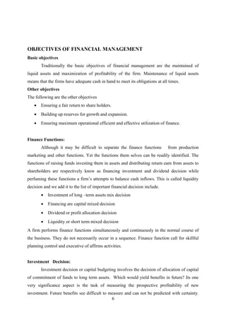 OBJECTIVES OF FINANCIAL MANAGEMENT 
Basic objectives 
Traditionally the basic objectives of financial management are the maintained of 
liquid assets and maximization of profitability of the firm. Maintenance of liquid assets 
means that the firms have adequate cash in hand to meet its obligations at all times. 
Other objectives 
The following are the other objectives 
· Ensuring a fair return to share holders. 
· Building up reserves for growth and expansion. 
· Ensuring maximum operational efficient and effective utilization of finance. 
Finance Functions: 
Although it may be difficult to separate the finance functions from production 
marketing and other functions. Yet the functions them selves can be readily identified. The 
functions of raising funds investing them in assets and distributing return earn from assets to 
shareholders are respectively know as financing investment and dividend decision while 
perfuming these functions a firm’s attempts to balance cash inflows. This is called liquidity 
decision and we add it to the list of important financial decision include. 
· Investment of long –term assets mix decision 
· Financing are capital mixed decision 
· Dividend or profit allocation decision 
· Liquidity or short term mixed decision 
A firm performs finance functions simultaneously and continuously in the normal course of 
the business. They do not necessarily occur in a sequence. Finance function call for skillful 
planning control and executive of affirms activities. 
Investment Decision: 
Investment decision or capital budgeting involves the decision of allocation of capital 
of commitment of funds to long term assets. Which would yield benefits in future? Its one 
very significance aspect is the task of measuring the prospective profitability of new 
investment. Future benefits see difficult to measure and can not be predicted with certainty. 
6 
 