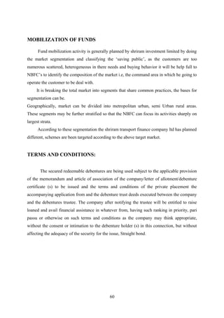 MOBILIZATION OF FUNDS 
Fund mobilization activity is generally planned by shriram investment limited by doing 
the market segmentation and classifying the ‘saving public’, as the customers are too 
numerous scattered, heterogeneous in there needs and buying behavior it will be help full to 
NBFC’s to identify the composition of the market i.e, the command area in which he going to 
operate the customer to be deal with. 
It is breaking the total market into segments that share common practices, the bases for 
segmentation can be. 
Geographically, market can be divided into metropolitan urban, semi Urban rural areas. 
These segments may be further stratified so that the NBFC can focus its activities sharply on 
largest strata. 
According to these segmentation the shriram transport finance company ltd has planned 
different, schemes are been targeted according to the above target market. 
TERMS AND CONDITIONS: 
The secured redeemable debentures are being used subject to the applicable provision 
of the memorandum and article of association of the company/letter of allotment/debenture 
certificate (s) to be issued and the terms and conditions of the private placement the 
accompanying application from and the debenture trust deeds executed between the company 
and the debentures trustee. The company after notifying the trustee will be entitled to raise 
loaned and avail financial assistance in whatever from, having such ranking in priority, pari 
passu or otherwise on such terms and conditions as the company may think appropriate, 
without the consent or intimation to the debenture holder (s) in this connection, but without 
affecting the adequacy of the security for the issue, Straight bond. 
60 
 