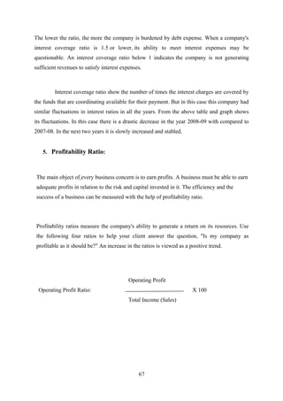 The lower the ratio, the more the company is burdened by debt expense. When a company's 
interest coverage ratio is 1.5 or lower, its ability to meet interest expenses may be 
questionable. An interest coverage ratio below 1 indicates the company is not generating 
sufficient revenues to satisfy interest expenses. 
Interest coverage ratio show the number of times the interest charges are covered by 
the funds that are coordinating available for their payment. But in this case this company had 
similar fluctuations in interest ratios in all the years. From the above table and graph shows 
its fluctuations. In this case there is a drastic decrease in the year 2008-09 with compared to 
2007-08. In the next two years it is slowly increased and stabled. 
5. Profitability Ratio: 
The main object of every business concern is to earn profits. A business must be able to earn 
adequate profits in relation to the risk and capital invested in it. The efficiency and the 
success of a business can be measured with the help of profitability ratio. 
Profitability ratios measure the company's ability to generate a return on its resources. Use 
the following four ratios to help your client answer the question, "Is my company as 
profitable as it should be?" An increase in the ratios is viewed as a positive trend. 
Operating Profit 
Operating Profit Ratio: X 100 
Total Income (Sales) 
67 
 