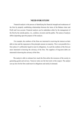 NEED FOR STUDY 
Financial analysis is the process of identifying the financial strength and weaknesses of 
the firm by properly establishing relationships between the items of the Balance sheet and 
Profit and Loss account. Financial analysis can be undertaken either by the management of 
the firm by the outside parties, viz., creditors, investors and the public. The nature of analysis 
differs depending upon the purpose of the analysis. 
For example, the creditors of the firms are interested in receiving the interest on their 
debt in time and the repayment of the principle amount on maturity. This is not possible for a 
firm unless it’s sufficiently liquid to meet its obligations. As such the creditors of the firm are 
more interested in knowing the solvency of the firm. The suppliers of long-term debts are 
interested in knowing the solvency of the firm. 
The analyst is able to estimate how much the firm utilize the resources of the society in 
generating goods and services. Turnover ratios are the best tools in this respect. The analyst 
can say how far the firm could meet its obligations and satisfy its demand. 
8 
 