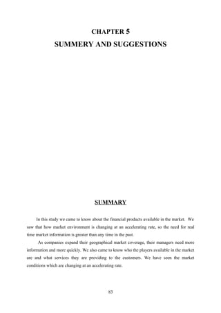 CHAPTER 5 
SUMMERY AND SUGGESTIONS 
SUMMARY 
In this study we came to know about the financial products available in the market. We 
saw that how market environment is changing at an accelerating rate, so the need for real 
time market information is greater than any time in the past. 
As companies expand their geographical market coverage, their managers need more 
information and more quickly. We also came to know who the players available in the market 
are and what services they are providing to the customers. We have seen the market 
conditions which are changing at an accelerating rate. 
83 
 