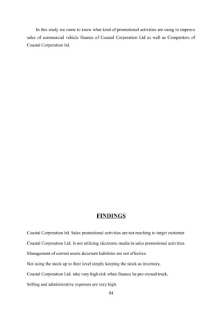 In this study we came to know what kind of promotional activities are using to improve 
sales of commercial vehicle finance of Coastal Corporation Ltd as well as Competitors of 
Coastal Corporation ltd. 
FINDINGS 
Coastal Corporation ltd. Sales promotional activities are not reaching to target customer 
Coastal Corporation Ltd. Is not utilizing electronic media in sales promotional activities. 
Management of current assets &current liabilities are not effective. 
Not using the stock up to their level simply keeping the stock as inventory. 
Coastal Corporation Ltd. take very high risk when finance he pro owned truck. 
Selling and administrative expenses are very high. 
84 
 
