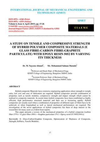 International Journal of Mechanical Engineering and Technology (IJMET), ISSN 0976 – 6340(Print),
ISSN 0976 – 6359(Online), Volume 6, Issue 4, April (2015), pp. 17-26© IAEME
17
A STUDY ON TENSILE AND COMPRESSIVE STRENGTH
OF HYBRID POLYMER COMPOSITE MATERIALS (E
GLASS FIBRE-CARBON FIBRE-GRAPHITE
PARTICULATE) WITH EPOXY RESIN 5052 BY VARYING
ITS THICKNESS
Dr. M. Nayeem Ahmed1
, Mr. Mohammed Salman Mustafa2
1
Professor and Head, Dept. of Mechanical Engg.
KNSIT College of Engineering, Bangalore-560045, India
2
Assistant Professor, Dept. of Mechanical Engg.
KNSIT College of Engineering, Bangalore-560045, India
ABSTRACT
Hybrid composite Materials have extensive engineering application where strength to weight
ratio, low cost and ease of fabrication are required. Hybrid composites provide combination of
properties such as tensile modulus, compressive strength and impact strength which cannot be
realized in composite materials. In recent times hybrid composites have been established as highly
efficient, high performance structural materials and their use is increasing rapidly. Hybrid
composites are usually used when a combination of properties of different types of fibers have to be
achieved, or when longitudinal as well as lateral mechanical performances are required. The
investigation of the novel applications of hybrid composites has been of deep interest to the
researchers for many years as evident from reports.
This paper presents a review of the mechanical properties of a hybrid composite [carbon
fiber (37%) – E glass fiber (30%) – Graphite particulate (3%) – Epoxy resin LY 5052(30%)].
Keywords: E- Glass-Carbon-Graphite Composite, Optimization of Thickness of Composite,
Strength, Stiffness, Tensile Modulus.
INTERNATIONAL JOURNAL OF MECHANICAL ENGINEERING AND
TECHNOLOGY (IJMET)
ISSN 0976 – 6340 (Print)
ISSN 0976 – 6359 (Online)
Volume 6, Issue 4, April (2015), pp. 17-26
© IAEME: www.iaeme.com/IJMET.asp
Journal Impact Factor (2015): 8.8293 (Calculated by GISI)
www.jifactor.com
IJMET
© I A E M E
 