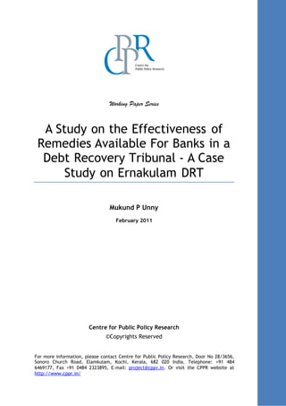 Chapter:Abstract
1
Working Paper Series
A Study on the Effectiveness of
Remedies Available For Banks in a
Debt Recovery Tribunal - A Case
Study on Ernakulam DRT
Mukund P Unny
February 2011
Centre for Public Policy Research
©Copyrights Reserved
For more information, please contact Centre for Public Policy Research, Door No 28/3656,
Sonoro Church Road, Elamkulam, Kochi, Kerala, 682 020 India. Telephone: +91 484
6469177, Fax +91 0484 2323895, E-mail: project@cppr.in. Or visit the CPPR website at
http://www.cppr.in/
 
