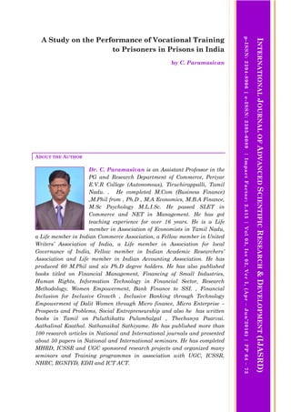 A Study on the Performance of Vocational Training
to Prisoners in Prisons in India
by C. Paramasivan
ABOUT THE AUTHOR
Dr. C. Paramasivan is an Assistant Professor in the
PG and Research Department of Commerce, Periyar
E.V.R College (Autonomous), Tiruchirappalli, Tamil
Nadu. . He completed M.Com (Business Finance)
,M.Phil from , Ph.D , M.A Economics, M.B.A Finance,
M.Sc Psychology M.L.I.Sc. He passed SLET in
Commerce and NET in Management. He has got
teaching experience for over 16 years. He is a Life
member in Association of Economists in Tamil Nadu,
a Life member in Indian Commerce Association, a Fellow member in United
Writers’ Association of India, a Life member in Association for local
Governance of India, Fellow member in Indian Academic Researchers’
Association and Life member in Indian Accounting Association. He has
produced 60 M.Phil and six Ph.D degree holders. He has also published
books titled on Financial Management, Financing of Small Industries,
Human Rights, Information Technology in Financial Sector, Research
Methodology, Women Empowerment, Bank Finance to SSI. , Financial
Inclusion for Inclusive Growth , Inclusive Banking through Technology
Empowerment of Dalit Women through Micro finance, Micro Enterprise –
Prospects and Problems, Social Entrepreneurship and also he has written
books in Tamil on Puluthikattu Pulambalgal , Thechanya Paarvai.
Aathalinal Kaathal. Sathanaikal Sathiyame. He has published more than
100 research articles in National and International journals and presented
about 50 papers in National and International seminars. He has completed
MHRD, ICSSR and UGC sponsored research projects and organized many
seminars and Training programmes in association with UGC, ICSSR,
NHRC, RGNIYD, EDII and ICT ACT.
INTERNATIONALJOURNALOFADVANCEDSCIENTIFICRESEARCH&DEVELOPMENT(IJASRD)
p-ISSN:2394-8906|e-ISSN:2395-6089|ImpactFactor:2.415|Vol03,Iss02,VerI,(Apr–Jun’2016)|PP64–73
 