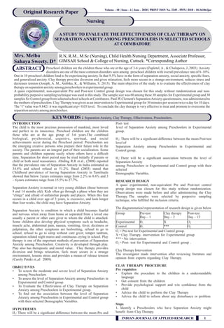 A STUDY TO EVALUATE THE EFFECTIVENESS OF CLAY THERAPY ON
SEPARATION ANXIETY AMONG PRESCHOOLERS IN SELECTED SCHOOLS
AT COIMBATORE
Mrs. Melba
Sahaya Sweety. D*
R.N, R.M., M.Sc (Nursing), Child Health Nursing Department, Associate Professor,
GIMSAR School & College of Nursing, Cuttack. *Corresponding Author
Original Research Paper
Nursing
INTRODUCTION
The child is the most precious possession of mankind, most loved
and perfect in its innocence. Preschool children are the children
those who are at the age group of 3-6 years.The combined
biological, psychosocial, cognitive, spiritual, and social
achievements occur during the Preschool period. Preschoolers are
the emerging creative persons who prepare their future role in the
society. The parents are an integral part of their socialization. Some
parents and children separate easily where others have a difﬁcult
time. Separation for short period may be tried initially if parents or
child or both need reassurance. Abiding R.R et.al., (2008) reported
that the prevalence rate of Separation Anxiety in India estimated as
34.4% and school refusal as 51.2%. Basel (2003) stated that
Childhood prevalence of having Separation Anxiety in Tamilnadu
showed that below 3years estimates range from 2.2% to 8.6% and 3
– 6years estimates range from 15.5% to 27.7%.
Separation Anxiety is normal in very young children (those between
8 and 14 months old). Kids often go through a phase when they are
"clingy" and afraid of unfamiliar people and places. When this fear
occurs in a child over age of 3 years, is excessive, and lasts longer
than four weeks, the child may have Separation Anxiety.
Separation Anxiety is condition in which a child becomes fearful
and nervous when away from home or separated from a loved one
usually a parent or other care giver to whom the child is attached.
Some children also develop physical symptoms such as headache,
muscle ache, abdominal pain, nausea, vomiting, fever, dizziness or
palpitation, the other symptoms are bedwetting, refusal to go to
school, refusal to go to sleep without care giver, temper tantrum,
separation related night mares and continuous crying in school. Play
therapy is one of the important methods of prevention of Separation
Anxiety among Preschoolers. Creativity is developed through play.
Play also has therapeutic and moral value. Clay therapy provides
diversion and brings relaxation, feels more secure in a strange
environment, lessens stress and provides a means of release tension
(Caroly Pataki et.,al 2009).
OBJECTIVES
Ÿ To screen the moderate and severe level of Separation Anxiety
among Preschoolers
Ÿ To assess the level of Separation Anxiety among Preschoolers in
Experimental and Control group
Ÿ To Evaluate the Effectiveness of Clay Therapy on Separation
Anxiety among Preschoolers in Experimental group.
Ÿ To ﬁnd out the association between the level of Separation
Anxiety among Preschoolers in Experimental and Control group
with their selected Demographic Variables.
HYPOTHESES
H : There will be a signiﬁcant difference between the mean Pre and1
Post- test
level of Separation Anxiety among Preschoolers in Experimental
group.
H : There will be a signiﬁcant difference between the mean Post-test2
level of
Separation Anxiety among Preschoolers in Experimental and
Control group.
H :There will be a signiﬁcant association between the level of3
Separation Anxiety
among Preschoolers in Experimental and Control group with their
selected
Demographic Variables.
RESEARCH DESIGN
A quasi experimental, non-equivalent Pre and Post-test control
group design was chosen for this study without randomization.
Observations were made before and after administering the Clay
Therapy. The samples were selected by purposive sampling
technique, who fulﬁlled the inclusion criteria.
The diagrammatical representation of research design is given below
O = Pre-test for Experimental and Control group.1
X =Clay Therapy, intervention for Experimental group
***=No intervention
O =Post- test for Experimental and Control group .2
ClayTherapyIntervention
The investigator made intervention after reviewing literature and
opinion from experts regarding Clay Therapy.
CLAY THERAPY PROCEDURE
Pre requisites
Ÿ Explain the procedure to the children in a understandable
language
Ÿ Get consent from the children
Ÿ Provide psychological support and win conﬁdence from the
child
Ÿ Advice the child to perform the Clay Therapy
Ÿ Advice the child to inform about any disturbance or problem
Steps
1. Identify a Preschoolers who have Separation Anxiety might
beneﬁt from ClayTherapy.
Preschool children are the children those who are at the age of 3-6 years (Zapletal, A., & Chalupova, J ,2003). Anxiety
disorders are one of the most common disorders seen among preschool children with overall prevalence rate of 8–10%.
One in 10 preschool children fond to be experiencing anxiety. In that 9.5% have in the form of separation anxiety, social anxiety, speciﬁc fears,
and generalized anxiety. Clay therapy provides diversion and gives relaxation, feels more secure in a strange environment, reduces stress and
decreases tension (Joseph, A. M., Ambika, K., & Williams, S. 2015). The main objective of the study is to evaluate the effectiveness of clay
therapyon separationanxietyamongpreschoolersinexperimentalgroup.
A quasi experimental, non-equivalent Pre and Post-test Control group design was chosen for this study without randomization and non-
probability purposive sampling technique was used in this study. The sample size was 60 among these 30 samples for Experimental group and 30
samples for Control group from selected school schools at Coimbatore. Paul.W.Clement's SeparationAnxiety questionnaire, was administered to
the mothers of preschoolers. ClayTherapy was given as an intervention to Experimental group for 30 minutes per session twice a day for 10 days.
The “t” value was 9.8421 it was signiﬁcant at p< 0.05 level. To conclude the clay therapy is very effective to treat and promote to overcome the
separationanxietyamongpreschoolers.
ABSTRACT
KEYWORDS : Separation Anxiety, Clay Therapy, Effectiveness, Preschoolers.
INDIAN JOURNAL OF APPLIED RESEARCH 1
Volume - 10 | Issue - 6 | June - 2020 | .PRINT ISSN No 2249 - 555X | DOI : 10.36106/ijar
Group Pre-test
Day – 1
Clay therapy
Day – 2
Post-test
Day – 12
Experimental O1 X O2
Control O1 *** O2
 