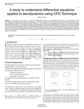 A study to understand differential equations
applied to aerodynamics using CFD Technique
Zoya. A. Rizvi
Abstract— The purpose of this paper is to study the methodology involved in Computational Fluid Dynamics (CFD) technique of fluid
flow.Computational fluid dynamic results are directly analogous to wind tunnel results obtained in a laboratory they both represent sets of data for given
flow configuration at different Mach numbers, Reynold numbers, etc. The cornerstone of computational fluid dynamics is the fundamental governing
equations of fluid dynamics i.e. the continuity, momentum and energy equations. These equations speak physics. The purpose of this study is to discuss
these equations for aerodynamics. In CFD the fundamental physical principles applied to a model of flow can be expressed in terms of basic mathemati-
cal equation which are either Integral equation or partial differential equation. In the world of CFD, the various forms of the equations are of vital interest.
In turn, it is important to derive these equations in order to point out their differences and similarities, and to reflect on possible implications in their appli-
cation to CFD. An example of application of CFD to aerodynamics is discussed in this paper. Finally, post-processing and interpreting the result com-
pletes the methodology.
Index Terms— Partial Differential equations, Fluid flow, Finite control volume, Substantial derivative, Aerodynamics, CFD , Navier-stokes
equations
——————————  ——————————
1 INTRODUCTION
OMPUTATIONAL fluid dynamics (CFD) is the branch of
fluid dynamics providing a cost-effective means of simu-
lating real flows by the numerical solution of the governing
equations.The governing equations for Newtonian fluid dy-
namics, namely the Navier- Stokes equations, have been
known for over 150 years. However, the development of re-
duced forms of these equations is still an active area of re-
search, in particular, the turbulent closure problem of Rey-
nolds averaged Navier-Stokes equations [2].
2 FLUID FLOW EQUATIONS
In obtaining the basic equations of fluid motion, the follow-
ing philosophy is always followed:
(1) Choose the appropriate fundamental physical principles
from the laws of physics, such as
(a) Mass is conserved
(b) F = ma (Newtons 2nd Law).
(c) Energy is conserved.
(2) Apply these physical principles to a suitable model of
the flow.
(3) From this application, extract the mathematical equa-
tions which embody such physical principles.
A solid body is rather easy to see and define; on the other
hand, a fluid is a squishy substance that is hard to grab hold
of. If a solid body is in translational motion, the velocity of
each part of the body is the same; on the other hand, if a fluid
is in motion the velocity may be different at each location in
the fluid. How then do we visualize a moving fluid so as to
apply to it the fundamental physical principles?
For a continumm fluid, the answer is to construct the follow-
ing models:
1. Finite Control Volume & Infinitesimal Fluid Element
2. Substantial Derivative & Physical meaning of .V
3. Navier-Stokes Equation
2.1 Finite Control Volume & Infinitesimal Fluid Element
Consider a general flow field as represented by the stream-
lines[1] in Fig. 1. The control volume (C.V) is represented by V
and control surface is represented by S. The C.V may be fixed
in space with the fluid moving through it as shown in Fig. 1a.
Alternatively the C.V may be moving with the fluid such that
the same fluid particles are always inside it as in Fig. 1b.
The equations are obtained from the finite control volume
fixed in space in either integral or partial differential form and
are called the conservation form of the governing equations.
The equations obtained from the finite control volume moving
with the fluid in either integral or partial differential form are
C
————————————————
 Zoya A Rizvi is currently working as Assistant Professor in
MPSTME(Mechanical Department), NMIMS University, Vile Parle, Mumbai,
Maharashtra, India, PH – 02249330534. E-mail: zoya.rizvi@nmims.edu
Fig. 2. Fluid element moving in the flow fieldillustration for
thesubstantial derivative
International Journal of Scientific & Engineering Research, Volume 8, Issue 2, February-2017
ISSN 2229-5518
16
IJSER © 2017
http://www.ijser.org
IJSER
 