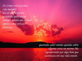 Oi, Como você acordou esta manhã?  Eu vi você e esperei pensando que falaria comigo, mesmo que fossem apenas umas poucas palavras,  querendo saber minha opinião sobre alguma coisa ou mesmo Me agradecendo por algo bom que aconteceu em sua vida ontem.  