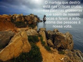 O martelo que destrói está nas críticas cruéis, nas palavras grosseiras que saem de nossas bocas e ferem a auto-estima das pessoas à nossa volta. 