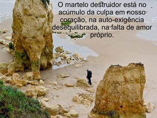 O martelo destruidor está no acúmulo da culpa em nosso coração, na auto-exigência desequilibrada, na falta de amor próprio. 
