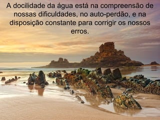 A docilidade da água está na compreensão de nossas dificuldades, no auto-perdão, e na disposição constante para corrigir os nossos erros. 