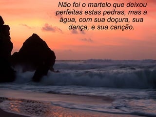   Não foi o martelo que deixou perfeitas estas pedras, mas a água, com sua doçura, sua dança, e sua canção. 