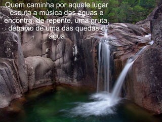 Quem caminha por aquele lugar escuta a música das águas e encontra, de repente, uma gruta, debaixo de uma das quedas d´água. 