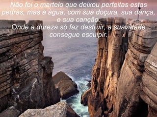 Não foi o martelo que deixou perfeitas estas pedras, mas a água, com sua doçura, sua dança, e sua canção. O nde a dureza só faz destruir, a suavidade consegue esculpir. 
