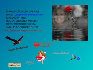 FORMATAÇÃO: LUZIA GABRIELE
EMAIL: Luziagabriele@hotmail.com
IMAGENS: INTRNET
MÚSICA: DOLANNES MELODIE
TEXTO: MOMENTO ESPÍRITA
DATA: 15 DE OUTUBRO DE 2011
http://www.mensagensvirtuais.com.br
 
