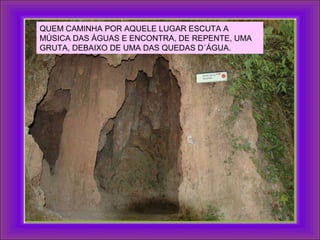 QUEM CAMINHA POR AQUELE LUGAR ESCUTA A
MÚSICA DAS ÁGUAS E ENCONTRA, DE REPENTE, UMA
GRUTA, DEBAIXO DE UMA DAS QUEDAS D´ÁGUA.
 