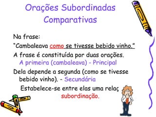 Orações Subordinadas Comparativas Na frase:  “ Cambaleava  como  se tivesse bebido vinho.” A frase é constituída por duas orações.  A primeira (cambaleava) - Principal Dela depende a segunda (como se tivesse bebido vinho). -  Secundária Estabelece-se entre elas uma relação de  subordinação. 