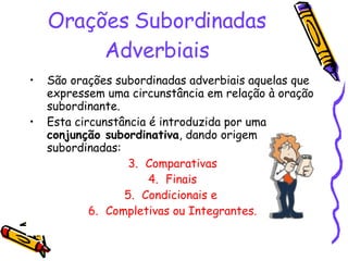 Orações Subordinadas Adverbiais São orações subordinadas adverbiais aquelas que expressem uma circunstância em relação à oração subordinante. Esta circunstância é introduzida por uma  conjunção subordinativa , dando origem a orações subordinadas: Comparativas Finais Condicionais e  Completivas ou Integrantes. 