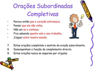 Orações Subordinadas Completivas Parece então  que o coração estremece . Pensei  que ele não vinha . Não sei  se o conheço . Fico sabendo  quanto vale o seu trabalho . Julguei  estar noutro mundo . Estas orações completam o sentido da oração subordinante. Desempenham a função de complemento directo. Estas orações nunca se separam por vírgulas. 