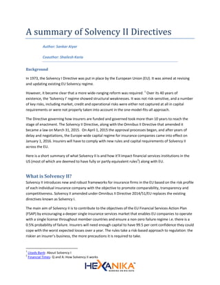 A summary of Solvency II Directives
Author: Sankar Aiyar
Coauthor: Shailesh Karia
Background
In 1973, the Solvency I Directive was put in place by the European Union (EU). It was aimed at revising
and updating existing EU Solvency regime.
However, it became clear that a more wide-ranging reform was required. 1
Over its 40 years of
existence, the 'Solvency I' regime showed structural weaknesses. It was not risk-sensitive, and a number
of key risks, including market, credit and operational risks were either not captured at all in capital
requirements or were not properly taken into account in the one-model-fits-all approach.
The Directive governing how insurers are funded and governed took more than 10 years to reach the
stage of enactment. The Solvency II Directive, along with the Omnibus II Directive that amended it
became a law on March 31, 2015. On April 1, 2015 the approval processes began, and after years of
delay and negotiations, the Europe-wide capital regime for insurance companies came into effect on
January 1, 2016. Insurers will have to comply with new rules and capital requirements of Solvency II
across the EU.
Here is a short summary of what Solvency II is and how it’ll impact financial services institutions in the
US (most of which are deemed to have fully or partly equivalent rules2
) along with EU.
What is Solvency II?
Solvency II introduces new and robust frameworks for insurance firms in the EU based on the risk profile
of each individual insurance company with the objective to promote comparability, transparency and
competitiveness. Solvency II amended under Omnibus II Directive 2014/51/EU replaces the existing
directives known as Solvency I.
The main aim of Solvency II is to contribute to the objectives of the EU Financial Services Action Plan
(FSAP) by encouraging a deeper single insurance services market that enables EU companies to operate
with a single license throughout member countries and ensure a non-zero failure regime i.e. there is a
0.5% probability of failure. Insurers will need enough capital to have 99.5 per cent confidence they could
cope with the worst expected losses over a year. The rules take a risk-based approach to regulation: the
riskier an insurer’s business, the more precautions it is required to take.
1
Lloyds Bank- About Solvency I
2
Financial Times- Q and A: How Solvency II works
 