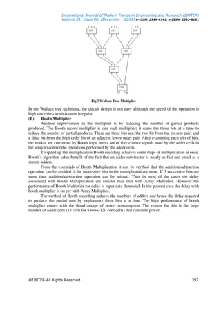 International Journal of Modern Trends in Engineering and Research (IJMTER)
Volume 01, Issue 06, [December - 2014] e-ISSN: 2349-9745, p-ISSN: 2393-8161
@IJMTER-All Rights Reserved 392
Fig.2 Wallace Tree Multiplier
In the Wallace tree technique, the circuit design is not easy although the speed of the operation is
high since the circuit is quite irregular.
(B) Booth Multiplier
Another improvement in the multiplier is by reducing the number of partial products
produced. The Booth record multiplier is one such multiplier; it scans the three bits at a time to
reduce the number of partial products. There are three bits are: the two bit from the present pair; and
a third bit from the high order bit of an adjacent lower order pair. After examining each trio of bits,
the troikas are converted by Booth logic into a set of five control signals used by the adder cells in
the array to control the operations performed by the adder cells.
To speed up the multiplication Booth encoding achieves some steps of multiplication at once.
Booth’s algorithm takes benefit of the fact that an adder sub tractor is nearly as fast and small as a
simple adders.
From the essentials of Booth Multiplication it can be verified that the addition/subtraction
operation can be avoided if the successive bits in the multiplicand are same. If 3 successive bits are
same then addition/subtraction operation can be missed. Thus in most of the cases the delay
associated with Booth Multiplication are smaller than that with Array Multiplier. However the
performance of Booth Multiplier for delay is input data depended. In the poorest case the delay with
booth multiplier is on per with Array Multiplier.
The method of Booth recording reduces the numbers of adders and hence the delay required
to produce the partial sum by exploratory three bits at a time. The high performance of booth
multiplier comes with the disadvantage of power consumption. The reason for this is the large
number of adder cells (15 cells for 8 rows-120 core cells) that consume power.
 