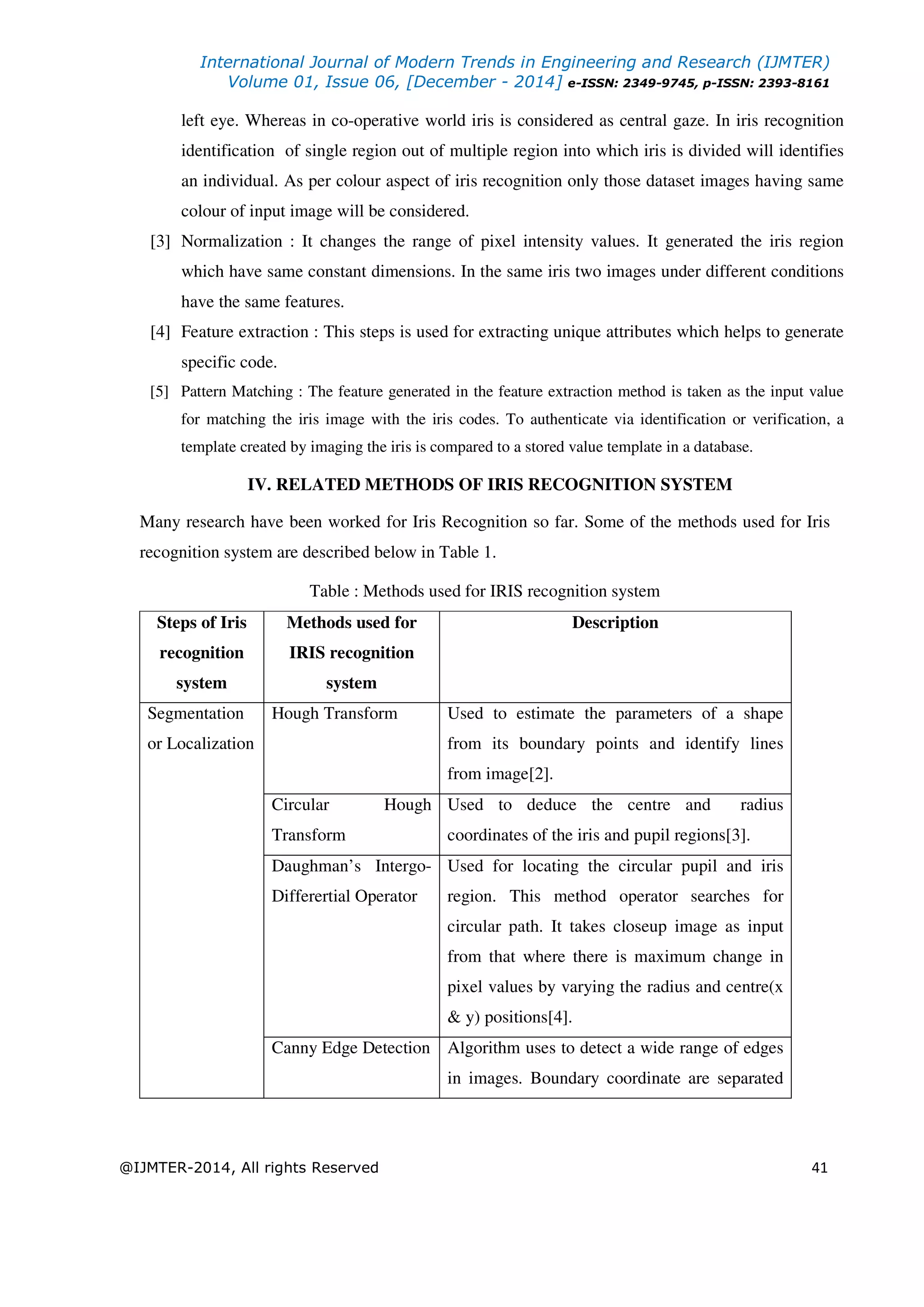 International Journal of Modern Trends in Engineering and Research (IJMTER)
Volume 01, Issue 06, [December - 2014] e-ISSN: 2349-9745, p-ISSN: 2393-8161
@IJMTER-2014, All rights Reserved 41
left eye. Whereas in co-operative world iris is considered as central gaze. In iris recognition
identification of single region out of multiple region into which iris is divided will identifies
an individual. As per colour aspect of iris recognition only those dataset images having same
colour of input image will be considered.
[3] Normalization : It changes the range of pixel intensity values. It generated the iris region
which have same constant dimensions. In the same iris two images under different conditions
have the same features.
[4] Feature extraction : This steps is used for extracting unique attributes which helps to generate
specific code.
[5] Pattern Matching : The feature generated in the feature extraction method is taken as the input value
for matching the iris image with the iris codes. To authenticate via identification or verification, a
template created by imaging the iris is compared to a stored value template in a database.
IV. RELATED METHODS OF IRIS RECOGNITION SYSTEM
Many research have been worked for Iris Recognition so far. Some of the methods used for Iris
recognition system are described below in Table 1.
Table : Methods used for IRIS recognition system
Steps of Iris
recognition
system
Methods used for
IRIS recognition
system
Description
Segmentation
or Localization
Hough Transform Used to estimate the parameters of a shape
from its boundary points and identify lines
from image[2].
Circular Hough
Transform
Used to deduce the centre and radius
coordinates of the iris and pupil regions[3].
Daughman’s Intergo-
Differertial Operator
Used for locating the circular pupil and iris
region. This method operator searches for
circular path. It takes closeup image as input
from that where there is maximum change in
pixel values by varying the radius and centre(x
& y) positions[4].
Canny Edge Detection Algorithm uses to detect a wide range of edges
in images. Boundary coordinate are separated
 