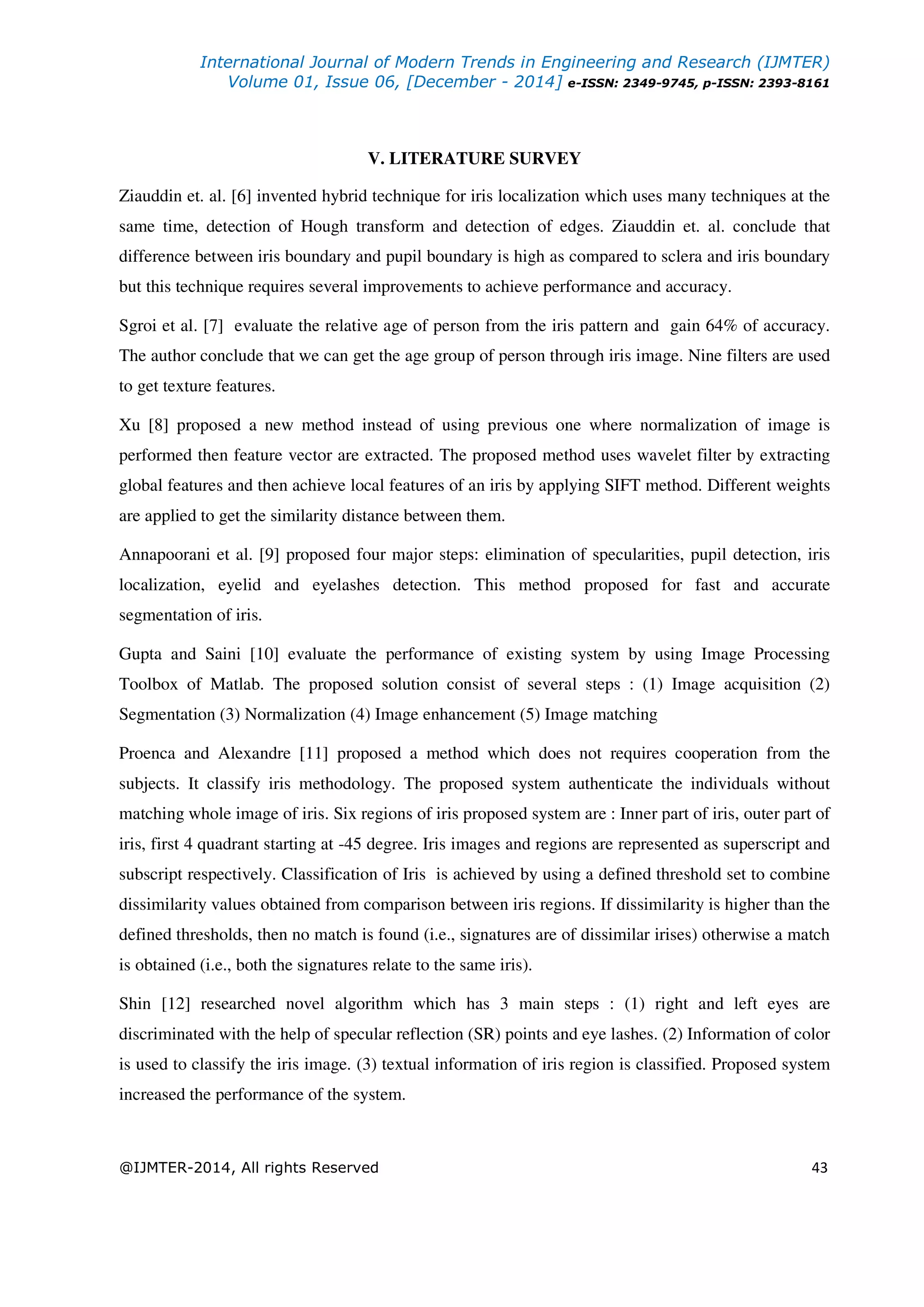 International Journal of Modern Trends in Engineering and Research (IJMTER)
Volume 01, Issue 06, [December - 2014] e-ISSN: 2349-9745, p-ISSN: 2393-8161
@IJMTER-2014, All rights Reserved 43
V. LITERATURE SURVEY
Ziauddin et. al. [6] invented hybrid technique for iris localization which uses many techniques at the
same time, detection of Hough transform and detection of edges. Ziauddin et. al. conclude that
difference between iris boundary and pupil boundary is high as compared to sclera and iris boundary
but this technique requires several improvements to achieve performance and accuracy.
Sgroi et al. [7] evaluate the relative age of person from the iris pattern and gain 64% of accuracy.
The author conclude that we can get the age group of person through iris image. Nine filters are used
to get texture features.
Xu [8] proposed a new method instead of using previous one where normalization of image is
performed then feature vector are extracted. The proposed method uses wavelet filter by extracting
global features and then achieve local features of an iris by applying SIFT method. Different weights
are applied to get the similarity distance between them.
Annapoorani et al. [9] proposed four major steps: elimination of specularities, pupil detection, iris
localization, eyelid and eyelashes detection. This method proposed for fast and accurate
segmentation of iris.
Gupta and Saini [10] evaluate the performance of existing system by using Image Processing
Toolbox of Matlab. The proposed solution consist of several steps : (1) Image acquisition (2)
Segmentation (3) Normalization (4) Image enhancement (5) Image matching
Proenca and Alexandre [11] proposed a method which does not requires cooperation from the
subjects. It classify iris methodology. The proposed system authenticate the individuals without
matching whole image of iris. Six regions of iris proposed system are : Inner part of iris, outer part of
iris, first 4 quadrant starting at -45 degree. Iris images and regions are represented as superscript and
subscript respectively. Classification of Iris is achieved by using a defined threshold set to combine
dissimilarity values obtained from comparison between iris regions. If dissimilarity is higher than the
defined thresholds, then no match is found (i.e., signatures are of dissimilar irises) otherwise a match
is obtained (i.e., both the signatures relate to the same iris).
Shin [12] researched novel algorithm which has 3 main steps : (1) right and left eyes are
discriminated with the help of specular reflection (SR) points and eye lashes. (2) Information of color
is used to classify the iris image. (3) textual information of iris region is classified. Proposed system
increased the performance of the system.
 