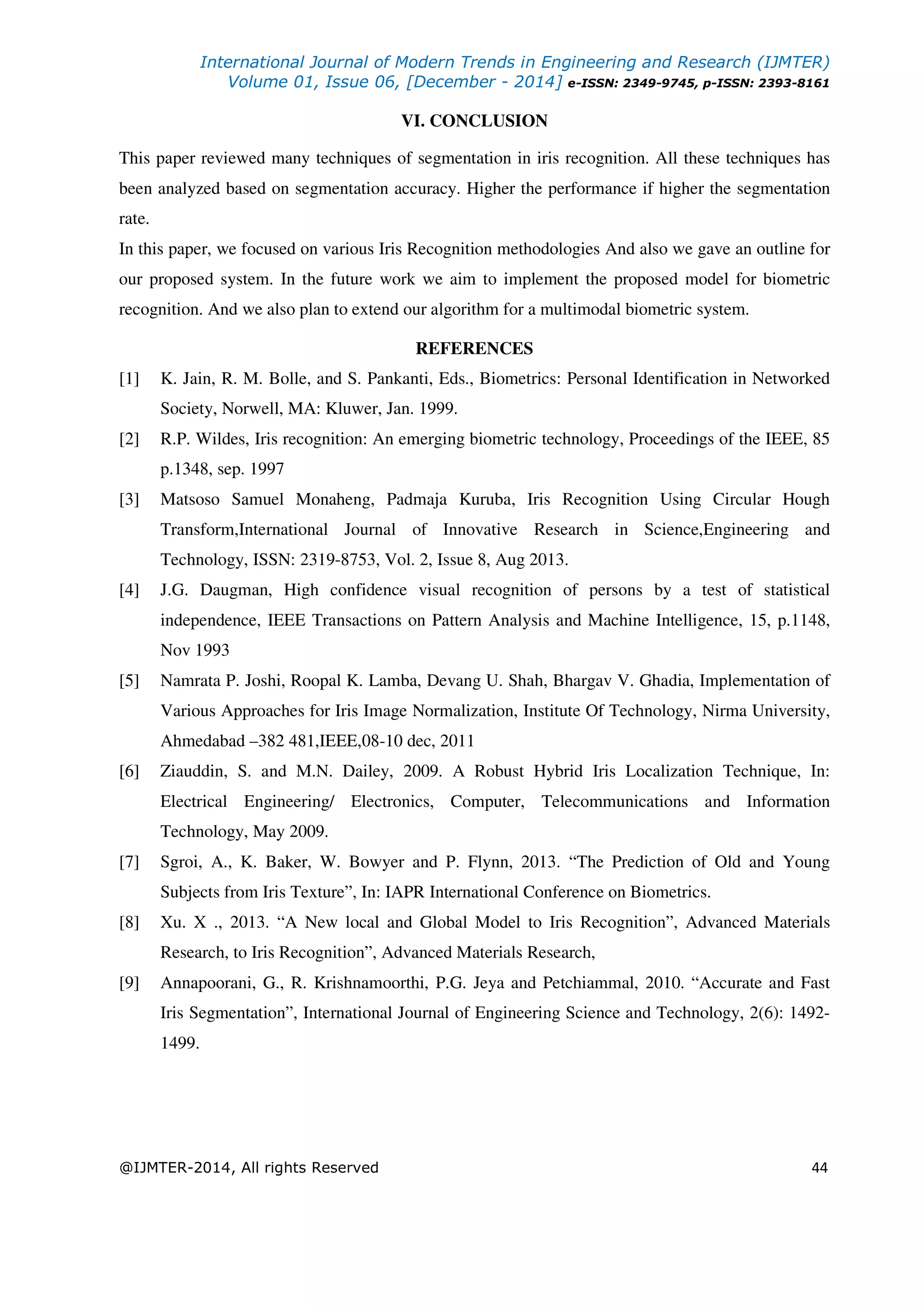 International Journal of Modern Trends in Engineering and Research (IJMTER)
Volume 01, Issue 06, [December - 2014] e-ISSN: 2349-9745, p-ISSN: 2393-8161
@IJMTER-2014, All rights Reserved 44
VI. CONCLUSION
This paper reviewed many techniques of segmentation in iris recognition. All these techniques has
been analyzed based on segmentation accuracy. Higher the performance if higher the segmentation
rate.
In this paper, we focused on various Iris Recognition methodologies And also we gave an outline for
our proposed system. In the future work we aim to implement the proposed model for biometric
recognition. And we also plan to extend our algorithm for a multimodal biometric system.
REFERENCES
[1] K. Jain, R. M. Bolle, and S. Pankanti, Eds., Biometrics: Personal Identification in Networked
Society, Norwell, MA: Kluwer, Jan. 1999.
[2] R.P. Wildes, Iris recognition: An emerging biometric technology, Proceedings of the IEEE, 85
p.1348, sep. 1997
[3] Matsoso Samuel Monaheng, Padmaja Kuruba, Iris Recognition Using Circular Hough
Transform,International Journal of Innovative Research in Science,Engineering and
Technology, ISSN: 2319-8753, Vol. 2, Issue 8, Aug 2013.
[4] J.G. Daugman, High confidence visual recognition of persons by a test of statistical
independence, IEEE Transactions on Pattern Analysis and Machine Intelligence, 15, p.1148,
Nov 1993
[5] Namrata P. Joshi, Roopal K. Lamba, Devang U. Shah, Bhargav V. Ghadia, Implementation of
Various Approaches for Iris Image Normalization, Institute Of Technology, Nirma University,
Ahmedabad –382 481,IEEE,08-10 dec, 2011
[6] Ziauddin, S. and M.N. Dailey, 2009. A Robust Hybrid Iris Localization Technique, In:
Electrical Engineering/ Electronics, Computer, Telecommunications and Information
Technology, May 2009.
[7] Sgroi, A., K. Baker, W. Bowyer and P. Flynn, 2013. “The Prediction of Old and Young
Subjects from Iris Texture”, In: IAPR International Conference on Biometrics.
[8] Xu. X ., 2013. “A New local and Global Model to Iris Recognition”, Advanced Materials
Research, to Iris Recognition”, Advanced Materials Research,
[9] Annapoorani, G., R. Krishnamoorthi, P.G. Jeya and Petchiammal, 2010. “Accurate and Fast
Iris Segmentation”, International Journal of Engineering Science and Technology, 2(6): 1492-
1499.
 
