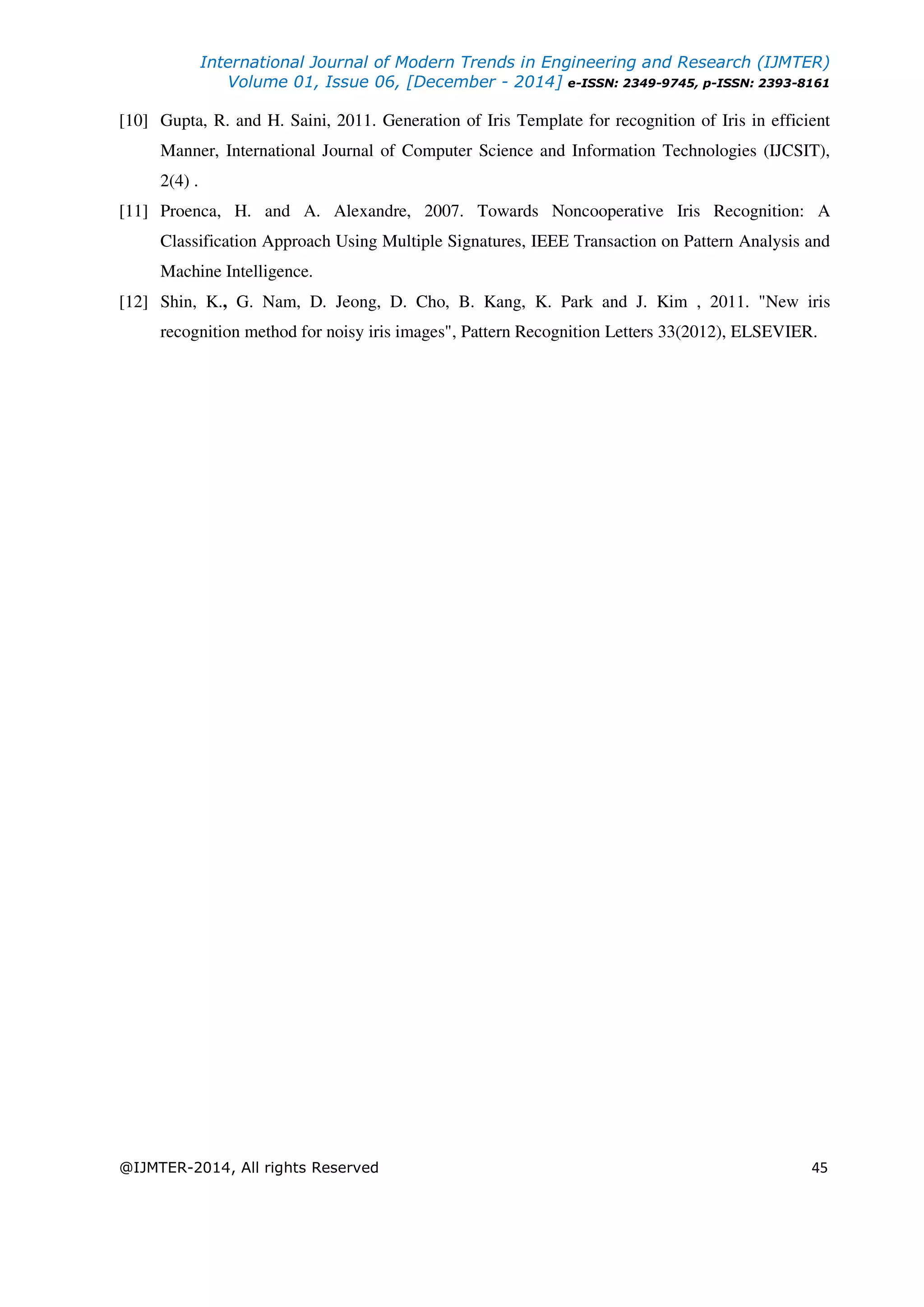 International Journal of Modern Trends in Engineering and Research (IJMTER)
Volume 01, Issue 06, [December - 2014] e-ISSN: 2349-9745, p-ISSN: 2393-8161
@IJMTER-2014, All rights Reserved 45
[10] Gupta, R. and H. Saini, 2011. Generation of Iris Template for recognition of Iris in efficient
Manner, International Journal of Computer Science and Information Technologies (IJCSIT),
2(4) .
[11] Proenca, H. and A. Alexandre, 2007. Towards Noncooperative Iris Recognition: A
Classification Approach Using Multiple Signatures, IEEE Transaction on Pattern Analysis and
Machine Intelligence.
[12] Shin, K., G. Nam, D. Jeong, D. Cho, B. Kang, K. Park and J. Kim , 2011. "New iris
recognition method for noisy iris images", Pattern Recognition Letters 33(2012), ELSEVIER.
 