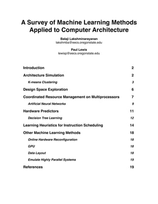 A Survey of Machine Learning Methods
   Applied to Computer Architecture
                       Balaji Lakshminarayanan
                    lakshmba@eecs.oregonstate.edu

                                Paul Lewis
                        lewisp@eecs.oregonstate.edu



Introduction
                                         2

Architecture Simulation
                              2
  K-means Clustering
                                  3

Design Space Exploration
                             6

Coordinated Resource Management on Multiprocessors
   7
  Artiﬁcial Neural Networks
                           9

Hardware Predictors
                                  11
  Decision Tree Learning
                             12

Learning Heuristics for Instruction Scheduling
       14

Other Machine Learning Methods
                       18
  Online Hardware Reconﬁguration
                     18

  GPU
                                                18

  Data Layout
                                        18

  Emulate Highly Parallel Systems
                    19

References 
                                          19
 