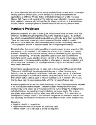 to a static, fair-share allocation of the resources (Fair-Share), as well as an unmanaged
sharing scenario (Unmanaged), where all resources are fully accessible by all
applications at all times. We see that co-ordinated management of all 3 resources
Cache, BW, Power is still worse than the static fair-share allocation. However, we can
build models for resource allocation proﬁles for different applications. If we had these
models, we can certainly expect the dynamic resource allocation to perform better.

Hardware Predictors
Hardware predictors are used to make quick predictions of some unknown value that
otherwise would take much longer to compute and waste clock cycles. If a predictor
has a high enough detection rate the expected saved time by using it can be signiﬁcant.
There are many uses for predictors in computer architecture including branch
predictors, value predictors, memory address predictors and dependency predictors.
These predictors all work in hardware at real time to improve performance.

Despite the fact that current table based branch predictors can achieve upward of 98%
prediction accuracy research is still being done to analyze and improve upon current
methods. Recently some machine learning methods have been applied, speciﬁcally
decision tree learning. We found a paper that uses decision tree based machine
learning to predict values based on smaller subsets of the overall feature space. The
methods used in this paper could be applied to other types of hardware predictors and
at the same time improved upon by using some sort of hybrid approach with classic
table based predictors.

Current table based predictors do not scale well so the number of features is limited.
This means that although the average prediction rate is higher there are some
behaviors that the low featured table based predictors cannot handle. A table based
predictor typically has a small set of features because for each feature, n, that it has
there are 2n feature vectors, each of which it must represent in memory. This means
that the table size increases exponentially with the increase in feature size.

Previous papers have shown that prediction using a subset of features is nearly as good
if the features are carefully chosen. A study was done where predictions were
computed by using a large set of features and then a human chose the most promising
subset of features for each branch and predictions were done again. The branch
predictions were nearly as good as when using all the features. This means that by
intelligently choosing a subset of features from a larger set the number of features used
can be greatly increased and the feature set does not need to be known ahead of time.

Deﬁnitions
• Target bit - the bit to be predicted
• Target outcome - the value that bit will eventually have
• Feature vector - set of bits used to predict the target bit
 