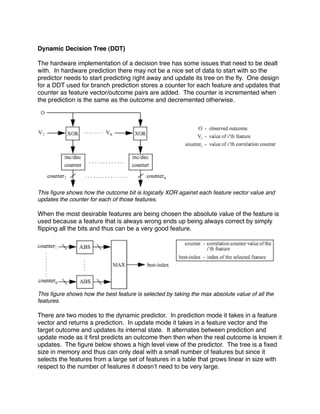 Dynamic Decision Tree (DDT)

The hardware implementation of a decision tree has some issues that need to be dealt
with. In hardware prediction there may not be a nice set of data to start with so the
predictor needs to start predicting right away and update its tree on the ﬂy. One design
for a DDT used for branch prediction stores a counter for each feature and updates that
counter as feature vector/outcome pairs are added. The counter is incremented when
the prediction is the same as the outcome and decremented otherwise.




This ﬁgure shows how the outcome bit is logically XOR against each feature vector value and
updates the counter for each of those features.

When the most desirable features are being chosen the absolute value of the feature is
used because a feature that is always wrong ends up being always correct by simply
ﬂipping all the bits and thus can be a very good feature.




This ﬁgure shows how the best feature is selected by taking the max absolute value of all the
features.

There are two modes to the dynamic predictor. In prediction mode it takes in a feature
vector and returns a prediction. In update mode it takes in a feature vector and the
target outcome and updates its internal state. It alternates between prediction and
update mode as it ﬁrst predicts an outcome then then when the real outcome is known it
updates. The ﬁgure below shows a high level view of the predictor. The tree is a ﬁxed
size in memory and thus can only deal with a small number of features but since it
selects the features from a large set of features in a table that grows linear in size with
respect to the number of features it doesnʼt need to be very large.
 