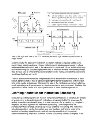 View of the high level view of the DDT hardware prediction logic for branch prediction for a
single branch.

Experimentally the decision tree branch prediction method compares well to some
current table based predictors. It does better in some situations and worse in others
and overall does almost as well in the experiments performed. Since machine learning
is used to having lots of data for prediction and in this case it starts off with very limited
data it would take a while for the predictions to become highly accurate the predictions
would eventually do very well.

There is some added hardware complexity to use a decision tree in hardware at each
branch condition rather than a table and getting the learner to act online within certain
time limits can be a challenge. However the size of the hardware can remain relatively
small and only grow linear with respect the the number of features added. I believe this
approach could be useful as a hybrid predictor or in other hardware predictors.

Learning Heuristics for Instruction Scheduling
Execution speed of programs on modern computer architectures is sensitive, by a factor
of two or more, to the order in which instructions are presented to the processor. To
realize potential execution efﬁciency, it is now customary for an optimizing compiler to
employ a heuristic algorithm for instruction scheduling. These algorithms are
painstakingly hand-crafted, which is expensive and time-consuming. The instruction
scheduling problem can be formulated as a learning task, so that one obtains the
heuristic scheduling algorithm automatically. As discussed in the introduction,
supervised learning requires a sufﬁcient number of correctly labeled examples. If we
 