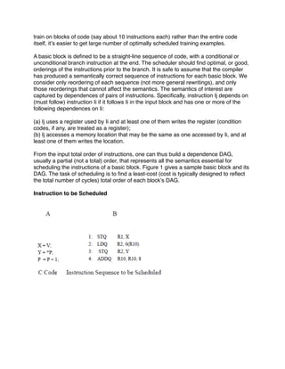train on blocks of code (say about 10 instructions each) rather than the entire code
itself, itʼs easier to get large number of optimally scheduled training examples.

A basic block is deﬁned to be a straight-line sequence of code, with a conditional or
unconditional branch instruction at the end. The scheduler should ﬁnd optimal, or good,
orderings of the instructions prior to the branch. It is safe to assume that the compiler
has produced a semantically correct sequence of instructions for each basic block. We
consider only reordering of each sequence (not more general rewritings), and only
those reorderings that cannot affect the semantics. The semantics of interest are
captured by dependences of pairs of instructions. Speciﬁcally, instruction Ij depends on
(must follow) instruction Ii if it follows Ii in the input block and has one or more of the
following dependences on Ii:

(a) Ij uses a register used by Ii and at least one of them writes the register (condition
codes, if any, are treated as a register);
(b) Ij accesses a memory location that may be the same as one accessed by Ii, and at
least one of them writes the location.

From the input total order of instructions, one can thus build a dependence DAG,
usually a partial (not a total) order, that represents all the semantics essential for
scheduling the instructions of a basic block. Figure 1 gives a sample basic block and its
DAG. The task of scheduling is to ﬁnd a least-cost (cost is typically designed to reﬂect
the total number of cycles) total order of each blockʼs DAG.

Instruction to be Scheduled
 