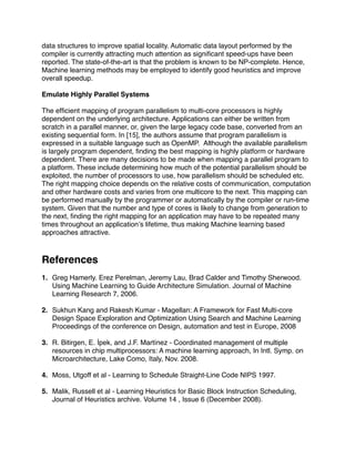 data structures to improve spatial locality. Automatic data layout performed by the
compiler is currently attracting much attention as signiﬁcant speed-ups have been
reported. The state-of-the-art is that the problem is known to be NP-complete. Hence,
Machine learning methods may be employed to identify good heuristics and improve
overall speedup.

Emulate Highly Parallel Systems

The efﬁcient mapping of program parallelism to multi-core processors is highly
dependent on the underlying architecture. Applications can either be written from
scratch in a parallel manner, or, given the large legacy code base, converted from an
existing sequential form. In [15], the authors assume that program parallelism is
expressed in a suitable language such as OpenMP. Although the available parallelism
is largely program dependent, ﬁnding the best mapping is highly platform or hardware
dependent. There are many decisions to be made when mapping a parallel program to
a platform. These include determining how much of the potential parallelism should be
exploited, the number of processors to use, how parallelism should be scheduled etc.
The right mapping choice depends on the relative costs of communication, computation
and other hardware costs and varies from one multicore to the next. This mapping can
be performed manually by the programmer or automatically by the compiler or run-time
system. Given that the number and type of cores is likely to change from generation to
the next, ﬁnding the right mapping for an application may have to be repeated many
times throughout an applicationʼs lifetime, thus making Machine learning based
approaches attractive.



References
1. Greg Hamerly. Erez Perelman, Jeremy Lau, Brad Calder and Timothy Sherwood.
   Using Machine Learning to Guide Architecture Simulation. Journal of Machine
   Learning Research 7, 2006.

2. Sukhun Kang and Rakesh Kumar - Magellan: A Framework for Fast Multi-core
   Design Space Exploration and Optimization Using Search and Machine Learning
   Proceedings of the conference on Design, automation and test in Europe, 2008

3. R. Bitirgen, E. İpek, and J.F. Martínez - Coordinated management of multiple
   resources in chip multiprocessors: A machine learning approach, In Intl. Symp. on
   Microarchitecture, Lake Como, Italy, Nov. 2008.

4. Moss, Utgoff et al - Learning to Schedule Straight-Line Code NIPS 1997.

5. Malik, Russell et al - Learning Heuristics for Basic Block Instruction Scheduling,
   Journal of Heuristics archive. Volume 14 , Issue 6 (December 2008).
 