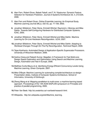 6. Alan Fern, Robert Givan, Babak Falsaﬁ, and T. N. Vijaykumar. Dynamic Feature
   Selection for Hardware Prediction. Journal of Systems Architecture 52, 4, 213-234,
   2006.

7. Alan Fern and Robert Givan. Online Ensemble Learning: An Empirical Study.
   Machine Learning Journal (MLJ), 53(1/2), pp. 71-109, 2003.

8. Jonathan Wildstrom, Peter Stone, Emmett Witchel, Raymond J. Mooney and Mike
   Dahlin. Towards Self-Conﬁguring Hardware for Distributed Computer Systems.
   ICAC, 2005.

9. Jonathan Wildstrom, Peter Stone, Emmett Witchel and Mike Dahlin. Machine
   Learning for On-Line Hardware Reconﬁguration. IJCAI, 2007.

10. Jonathan Wildstrom, Peter Stone, Emmett Witchel and Mike Dahlin. Adapting to
    Workload Changes Through On-The-Fly Reconﬁguration. Technical Report, 2006.

11. Tejas Karkhanis. Automated Design of Application-Speciﬁc Superscalar Processors.
    University of Wisconsin Madison, 2006.

12. Sukhun Kang and Rakesh Kumar. Magellan: A Framework for Fast Multi-core
    Design Space Exploration and Optimization Using Search and Machine Learning.
    Design, Automation and Test in Europe, 2008.

13. Matthew Curtis-Maury et al. Identifying Energy-Efﬁcient Concurrency Levels Using
    Machine Learning. Green Computer, 2007.

14. Mike O'Boyle: Machine Learning for automating compiler/architecture co-design
    Presentation slides, Institute of Computer Systems Architecture. School of
    Informatics, University of Edinburgh.

15. Zheng Wang et al: Mapping parallelism to multi-cores: a machine learning based
    approach. Proceedings of the 14th ACM SIGPLAN symposium on Principles and
    practice of parallel programming, 2009.

16. Peter Van Beek. http://ai.uwaterloo.ca/~vanbeek/research.html.

17. Wikipedia. http://en.wikipedia.org/wiki/Machine_learning.
 