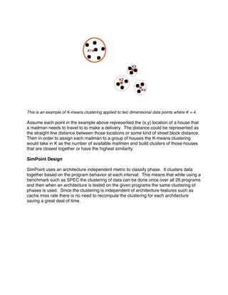 This is an example of K-means clustering applied to two dimensional data points where K = 4.

Assume each point in the example above represented the (x,y) location of a house that
a mailman needs to travel to to make a delivery. The distance could be represented as
the straight line distance between those locations or some kind of street block distance.
Then in order to assign each mailman to a group of houses the K-means clustering
would take in K as the number of available mailmen and build clusters of those houses
that are closest together or have the highest similarity.

SimPoint Design

SimPoint uses an architecture independent metric to classify phase. It clusters data
together based on the program behavior at each interval. This means that while using a
benchmark such as SPEC the clustering of data can be done once over all 26 programs
and then when an architecture is tested on the given programs the same clustering of
phases is used. Since the clustering is independent of architecture features such as
cache miss rate there is no need to recompute the clustering for each architecture
saving a great deal of time.
 