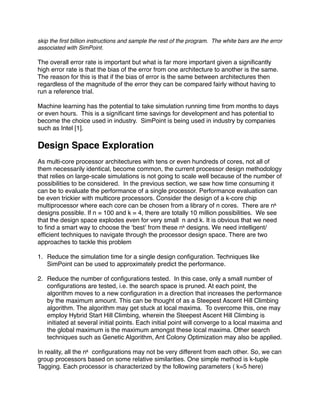 skip the ﬁrst billion instructions and sample the rest of the program. The white bars are the error
associated with SimPoint.

The overall error rate is important but what is far more important given a signiﬁcantly
high error rate is that the bias of the error from one architecture to another is the same.
The reason for this is that if the bias of error is the same between architectures then
regardless of the magnitude of the error they can be compared fairly without having to
run a reference trial.

Machine learning has the potential to take simulation running time from months to days
or even hours. This is a signiﬁcant time savings for development and has potential to
become the choice used in industry. SimPoint is being used in industry by companies
such as Intel [1].

Design Space Exploration
As multi-core processor architectures with tens or even hundreds of cores, not all of
them necessarily identical, become common, the current processor design methodology
that relies on large-scale simulations is not going to scale well because of the number of
possibilities to be considered. In the previous section, we saw how time consuming it
can be to evaluate the performance of a single processor. Performance evaluation can
be even trickier with multicore processors. Consider the design of a k-core chip
multiprocessor where each core can be chosen from a library of n cores. There are nk
designs possible. If n = 100 and k = 4, there are totally 10 million possibilities. We see
that the design space explodes even for very small n and k. It is obvious that we need
to ﬁnd a smart way to choose the ʻbestʼ from these nk designs. We need intelligent/
efﬁcient techniques to navigate through the processor design space. There are two
approaches to tackle this problem

1. Reduce the simulation time for a single design conﬁguration. Techniques like
   SimPoint can be used to approximately predict the performance.

2. Reduce the number of conﬁgurations tested. In this case, only a small number of
   conﬁgurations are tested, i.e. the search space is pruned. At each point, the
   algorithm moves to a new conﬁguration in a direction that increases the performance
   by the maximum amount. This can be thought of as a Steepest Ascent Hill Climbing
   algorithm. The algorithm may get stuck at local maxima. To overcome this, one may
   employ Hybrid Start Hill Climbing, wherein the Steepest Ascent Hill Climbing is
   initiated at several initial points. Each initial point will converge to a local maxima and
   the global maximum is the maximum amongst these local maxima. Other search
   techniques such as Genetic Algorithm, Ant Colony Optimization may also be applied.

In reality, all the nk conﬁgurations may not be very different from each other. So, we can
group processors based on some relative similarities. One simple method is k-tuple
Tagging. Each processor is characterized by the following parameters ( k=5 here)
 
