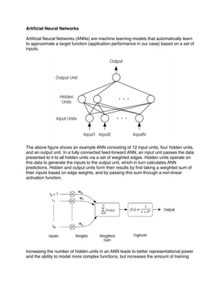 Artiﬁcial Neural Networks

Artiﬁcial Neural Networks (ANNs) are machine learning models that automatically learn
to approximate a target function (application performance in our case) based on a set of
inputs.




The above ﬁgure shows an example ANN consisting of 12 input units, four hidden units,
and an output unit. In a fully connected feed-forward ANN, an input unit passes the data
presented to it to all hidden units via a set of weighted edges. Hidden units operate on
this data to generate the inputs to the output unit, which in turn calculates ANN
predictions. Hidden and output units form their results by ﬁrst taking a weighted sum of
their inputs based on edge weights, and by passing this sum through a non-linear
activation function.




Increasing the number of hidden units in an ANN leads to better representational power
and the ability to model more complex functions, but increases the amount of training
 