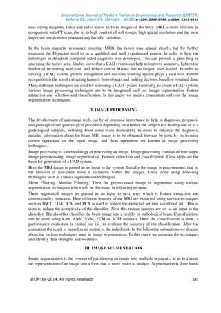 International Journal of Modern Trends in Engineering and Research (IJMTER)
Volume 02, Issue 01, [January - 2015] e-ISSN: 2349-9745, p-ISSN: 2393-8161
@IJMTER-2014, All rights Reserved 583
uses strong magnetic fields and radio waves to form images of the body. MRI is more efficient in
comparison with CT scan, due to its high contrast of soft tissues, high spatial resolution and the most
important one does not produces any harmful radiation.
In the brain magnetic resonance imaging (MRI), the tumor may appear clearly, but for further
treatment the Physician need to be a qualified and well experienced person. In order to help the
radiologist in detection computer aided diagnosis was developed. This can provide a great help in
analyzing the tumor area. Studies show that a CAD system can help to improve accuracy, lighten the
burden of increasing workload, and reduce cancer Missed due to fatigue, over-loaded. In order to
develop a CAD system, pattern recognition and machine learning system plays a vital role. Pattern
recognition is the act of extracting features from objects and making decision based on obtained data.
Many different techniques are used for a creating a CAD system. Generally, to create a CAD system,
various image processing techniques are to be integrated such as: image segmentation, feature
extraction and selection and classification. In this paper we mainly concentrate only on the image
segmentation techniques.
II. IMAGE PROCESSING
The development of automated tools can be of immense importance to help in diagnosis, prognosis
and presurgical and post surgical procedure depending on whether the subject is a healthy one or is a
pathological subjects, suffering from some brain disorder[4]. In order to enhance the diagnosis,
detailed information about the brain MRI image is to be obtained, this can be done by performing
certain operations on the input image, and these operations are known as image processing
techniques.
Image processing is a methodology of processing an image. Image processing consists of four steps:
image preprocessing, image segmentation, Feature extraction and classification. These steps are the
basis for generation of a CAD system.
Here the MRI image is passed as an input to the system. Initially the image is preprocessed, that is,
the removal of unwanted noise n variations within the images. These done using denoising
techniques such as various segmentation techniques.
Mean Filtering, Median Filtering. Then the preprocessed image is segmented using various
segmentation techniques which will be discussed in following sections.
These segmented images are passed as an input to next level which is feature extraction and
dimensionality reduction. Here different features of the MRI are extracted using various techniques
such as DWT, LDA, ICA, and PCA is used to reduce the extracted set into a confined set. .This is
done to reduce the complexity of the classifier. Next this reduce features are set as an input to the
classifier. The classifier classifies the brain image into a healthy or pathological brain. Classifications
can be done using k-nn, ANN, SVM, FCM or SOM methods. Once the classification is done, a
performance evaluation is carried out i.e., to evaluate the accuracy of the classification. After the
evaluation the result is passed as an output to the radiologist. In the following subsections we discuss
about the various techniques used in image segmentation. In this paper we compare the techniques
and identify their strengths and weakness.
III. IMAGE SEGMENTATION
Image segmentation is the process of partitioning an image into multiple segments, so as to change
the representation of an image into a form that is more easier to analyze. Segmentation is done based
 