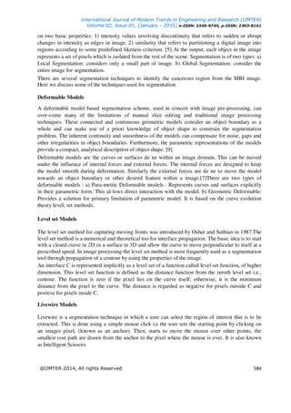 International Journal of Modern Trends in Engineering and Research (IJMTER)
Volume 02, Issue 01, [January - 2015] e-ISSN: 2349-9745, p-ISSN: 2393-8161
@IJMTER-2014, All rights Reserved 584
on two basic properties: 1) intensity values involving discontinuity that refers to sudden or abrupt
changes in intensity as edges in image, 2) similarity that refers to partitioning a digital image into
regions according to some predefined likeness criterion. [5] At the output, each object in the image
represents a set of pixels which is isolated from the rest of the scene. Segmentation is of two types: a)
Local Segmentation: considers only a small part of image. b) Global Segmentation: consider the
entire image for segmentation.
There are several segmentation techniques to identify the cancerous region from the MRI image.
Here we discuss some of the techniques used for segmentation.
Deformable Models
A deformable model based segmentation scheme, used in concert with image pre-processing, can
over-come many of the limitations of manual slice editing and traditional image processing
techniques. These connected and continuous geometric models consider an object boundary as a
whole and can make use of a priori knowledge of object shape to constrain the segmentation
problem. The inherent continuity and smoothness of the models can compensate for noise, gaps and
other irregularities in object boundaries. Furthermore, the parametric representations of the models
provide a compact, analytical description of object shape. [9]
Deformable models are the curves or surfaces de ne within an image domain. This can be moved
under the influence of internal forces and external forces. The internal forces are designed to keep
the model smooth during deformation. Similarly the external forces are de ne to move the model
towards an object boundary or other desired feature within a image.[7]There are two types of
deformable models : a) Para-metric Deformable models : Represents curves and surfaces explicitly
in their parametric form. This al-lows direct interaction with the model. b) Geometric Deformable:
Provides a solution for primary limitation of parametric model. It is based on the curve evolution
theory level; set methods.
Level set Models
The level set method for capturing moving fronts was introduced by Osher and Sethian in 1987.The
level set method is a numerical and theoretical too for interface propagation. The basic idea is to start
with a closed curve in 2D or a surface in 3D and allow the curve to move perpendicular to itself at a
prescribed speed. In image processing the level set method is most frequently used as a segmentation
tool through propagation of a contour by using the properties of the image.
An interface C is represented implicitly as a level set of a function called level set function, of higher
dimension. This level set function is defined as the distance function from the zeroth level set i.e.,
contour. The function is zero if the pixel lies on the curve itself; otherwise, it is the minimum
distance from the pixel to the curve. The distance is regarded as negative for pixels outside C and
positive for pixels inside C.
Livewire Models
Livewire is a segmentation technique in which a user can select the region of interest that is to be
extracted. This is done using a simple mouse click i.e the user sets the starting point by clicking on
an images pixel, (known as an anchor). Then, starts to move the mouse over other points, the
smallest cost path are drawn from the anchor to the pixel where the mouse is over. It is also known
as Intelligent Scissors.
 