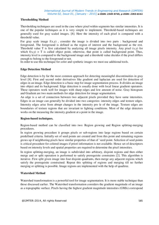 International Journal of Modern Trends in Engineering and Research (IJMTER)
Volume 02, Issue 01, [January - 2015] e-ISSN: 2349-9745, p-ISSN: 2393-8161
@IJMTER-2014, All rights Reserved 585
Thresholding Method
Thersholding techniques are used in the case where pixel within segments has similar intensities. It is
one of the popular techniques as it is very simple to implement. Threshold-based techniques are
generally used for gray scaled images. [8]. Here the intensity of each pixel is compared with a
threshold value.
For gray scale image f(x,y) , consider the image is divided into two parts : background and
foreground. The foreground is defined as the region of interest and the background as the rest.
Threshold value T is first calculated by analyzing all image pixels intensity. Any pixel (x,y) for
which f(x,y) > T is called object point, otherwise, that point is called background point. Thus,
intensity level is compared to the background image and a threshold value decides if the pixel differs
enough to belong to the foreground or not.
In order to use this technique for color and synthetic images we must use additional tools.
Edge Detection Method
Edge detection is by far the most common approach for detecting meaningful discontinuities in gray
level [8]. First and second order derivatives like gradient and laplacian are used for detection of
edges in an image. Edge detection is a basic step for image segmentation process. It divides an image
into object and its background. Edge detection is usually done with local linear gradient operators.
These operators work well for images with sharp edges and low amount of noise. Gray histogram
and Gradient are two main methods for edge detection for image segmentation.
An edge is a set of connection between two adjacent pixels provided they have same intensities.
Edges in an image can generally be divided into two categories: intensity edges and texture edges.
Intensity edges arise from abrupt changes in the intensity pro le of the image. Texture edges are
boundaries of texture regions that are invariant to lighting conditions. Most of the edge detectors
works on the measuring the intensity gradient at a point in the image.
Region-based techniques.
Region-based method can be classified into two: Region growing and Region splitting-merging
procedures.
In region growing procedure it groups pixels or sub-regions into large regions based on certain
predefined criteria. Initially set of seed points are created and from this point and remaining regions
grows up if neighboring pixels have similar properties of that of `seed point. Selection of seed points
is critical procedure for colored images if priori information is not available. Hence set of descriptors
based on intensity levels and spatial properties are required to determine the pixel intensities.
In region splitting-merging, an image is subdivided into arbitrary, disjoint regions and then either
merge and or split operation is performed to satisfy prerequisite constraints [2]. This algorithm is
iterative. First split given image into four disjoint quadrants, then merge any adjacent regions which
satisfy the prerequisite constrained. Repeat this splitting of regions and merging till no further
merging or splitting is possible. Image regions are implemented with the help of quadtree.
Watershed Method
Watershed transformation is a powerful tool for image segmentation. It is more stable technique than
those discussed earlier. The Watershed transformation considers the gradient magnitude of an image
as a topographic surface. Pixels having the highest gradient magnitude intensities (GMIs) correspond
 