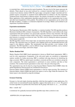 International Journal of Modern Trends in Engineering and Research (IJMTER)
Volume 02, Issue 01, [January - 2015] e-ISSN: 2349-9745, p-ISSN: 2393-8161
@IJMTER-2014, All rights Reserved 586
to watershed lines, which represent the region boundaries. The gray-level of the image represents the
altitudes. Water placed on any pixel enclosed by a common watershed line flows downhill to a
common local intensity minima (LMI).The region edges corresponds to higher watershed and low-
gradient regions corresponds to catchment basins.[8]Watershed are defined as the lines Separating
catchment basins which belong to different minima. The minima correspond to an object of interest.
Direct application of this segmentation algorithm generally leads to over segmentation due to noise
and other local irregularities of the gradient. The problem of over segmentation can be solved with
the help of markers. A marker is a connected component of an image. Marker can be defined as per
requirement of problem definition.
Expectation maximization
The Expectation Maximization (EM) Algorithm is a statistical method. The EM algorithm produces
Maximum Likelihood (ML) estimates of parameters. The EM Algorithm is used widely in the image
segmentation field and it produces very good results especially with less noise distortion. The image
is considered as a Gaussian mixture model. Each class is represented as a Gaussian model and the
pixel intensity is assumed as an observed value. The EM is used for finding the unknown parameters
of the mixture model [10].
The EM algorithm consists of two major steps: an expectation step (E-step), and a maximization step
(M-step). The expectation step is to estimate a new mapping (pixel-class membership function) with
respect to the unknown variables. The maximization step then provides a new estimate of the
parameters. The EM Algorithm is used in different image segmentation problems, such as medical
images, natural scene images, and texture images.
Markov Random Field
Markov Random Field (MRF) based segmentation is known as Model based segmentation. MRF is
used for color segmentation. Components of the color pixel tuples are considered as independent
random variables for further processing. MRF is combined with edge detection for identifying the
edges accurately. MRF has spatial region smoothness constraint and there are correlations among the
color components. The initial segmentation is performed at coarse resolution and then at finer
resolution. The resolution based segmentation is done only to the part of the image [10].
The segmentation may also be done by using Gaussian Markov Random Field (GMRF) where the
spatial dependencies between pixels are considered for the process.
Gaussian Markov Model (GMM) based segmentation is used for region growing. The extension of
Gaussian Markov Model (GMM) that detects the region as well as edge within the framework. The
feature space is also detected by using this technique.
K-means Clustering
K-means is a fast and simple clustering algorithm, which has been applied to many applications. For
a brief review of conventional K-means algorithm, suppose observations are xi: i =1,,L. The goal of
K-means algorithm is to partition the observations into K groups with means x1, x2........xk such that
D(k) = min(Xi Xj)2
is minimized. K is gradually increased and the algorithm stops when a criterion is met.
 