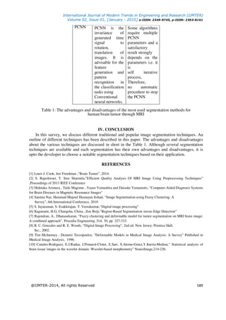 International Journal of Modern Trends in Engineering and Research (IJMTER)
Volume 02, Issue 01, [January - 2015] e-ISSN: 2349-9745, p-ISSN: 2393-8161
@IJMTER-2014, All rights Reserved 589
PCNN PCNN is the
invariance of
generated time
signal to
rotation,
translation of
images. It is
advisable for the
feature
generation and
pattern
recognition in
the classification
tasks using
Conventional
neural networks.
Some algorithms
require multiple
PCNN
parameters and a
satisfactory
result strongly
depends on the
parameters i.e. it
is
self iterative
process,
Therefore,
no automatic
procedure to stop
the PCNN
Table 1: The advantages and disadvantages of the most used segmentation methods for
human brain tumor through MRI
IV. CONCLUSION
In this survey, we discuss different traditional and popular image segmentation techniques. An
outline of different techniques has been described in this paper. The advantages and disadvantages
about the various techniques are discussed in short in the Table 1. Although several segmentation
techniques are available and each segmentation has their own advantages and disadvantages, it is
upto the developer to choose a suitable segmentation techniques based on their application.
REFERENCES
[1] Louis J. Cook, Jeri Freedman ,”Brain Tumor” ,2014.
[2] S. Rajeshwari, T. Sree Sharmila,”Efficient Quality Analysis Of MRI Image Using Preprocessing Techniques”
,Proceedings of 2013 IEEE Conference
[3] Hidetaka Arimura , Taiki Magome , Yasuo Yamashita and Daisuke Yamamoto, “Computer-Aided Diagnosis Systems
for Brain Diseases in Magnetic Resonance Images”
[4] Samina Naz, Hammad Majeed Humayun Irshad, “Image Segmentation using Fuzzy Clustering: A
Survey”, 6th International Conference, 2010
[5] S. Jayaraman, S. Esakkirajan, T. Veerakumar,“Digital image processing”
[6] Kaganami, H.G, Changsha, China , Zou Beiji,”Region-Based Segmentation versus Edge Detection”
[7] Rajendran, A., Dhanasekaran, “Fuzzy clustering and deformable model for tumor segmentation on MRI brain image:
A combined approach”. Procedia Engineering ,Vol. 30, pp. 327-333.
[8] R. C. Gonzales and R. E. Woods, “Digital Image Processing”, 2nd ed. New Jersey: Prentice Hall,
Inc., 2002.
[9] Tim McInerney , Demetri Terzopoulos, ”Deformable Models in Medical Image Analysis: A Survey” Published in
Medical Image Analysis, 1996.
[10] Canales-Rodrguez, E.J.Radua, J.Pomarol-Clotet, E.Sarr, S.Alemn-Gmez,Y.Iturria-Medina,” Statistical analysis of
brain tissue images in the wavelet domain :Wavelet-based morphometry” NeuroImage,214-226.
 