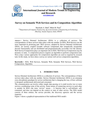 Scientific Journal Impact Factor (SJIF): 1.711
International Journal of Modern Trends in Engineering
and Research
www.ijmter.com
e-ISSN: 2349-9745
p-ISSN: 2393-8161
Survey on Semantic Web Services and its Composition Algorithm
Shashank A. Shah1
, Mikin R. Patel2
1,2
Department of Computer Engineering, Ipcowala Institute of Engineering & Technology,
Dharmaj, Anand, Gujarat, India-388450
Abstract— Service Oriented Architecture (SOA) is a collection of services. The
correspondence of these services takes place with one another. In SOA, Web Services are the
most important & promising part. Web services, adopted by Service Oriented Architecture
(SOA), are loosely coupled reusable software components that semantically encapsulate
discrete functionality and are distributed and programmatically accessible over the internet.
Web Service Composition plays an important role in SOA. Web Service Composition may be
dynamic or static. A composition process requires an algorithm to perform composition task.
Now-a-days various approaches for composition algorithm are used as required by research
task. In this study, we have done a survey on various web service composition algorithms.
Keywords— SOA, Web Services, Semantic Web, Semantic Web Services, Web Service
Composition, Algorithm.
I. INTRODUCTION
Service Oriented Architecture (SOA) is a collection of services. The correspondence of these
services takes place with one another. Service Oriented Architecture (SOA) is an emerging
cross-disciplinary paradigm for service architecture that is changing the way, of how software
is designed, architectured, delivered and consumed.
The communication can involve either simple data passing or it could involve two or more
services coordinating some of the activity. Some means of connecting services to each other
is needed. In SOA—the term ‘service’ means – A function that is well-defined, self-
contained, and does not depend on the context or state of other service. The SOA model
consists of three entities, the service provider, the discovery agencies and the service
requester.
Figure 1 shows a graphical representation of the traditional SOA model–
 