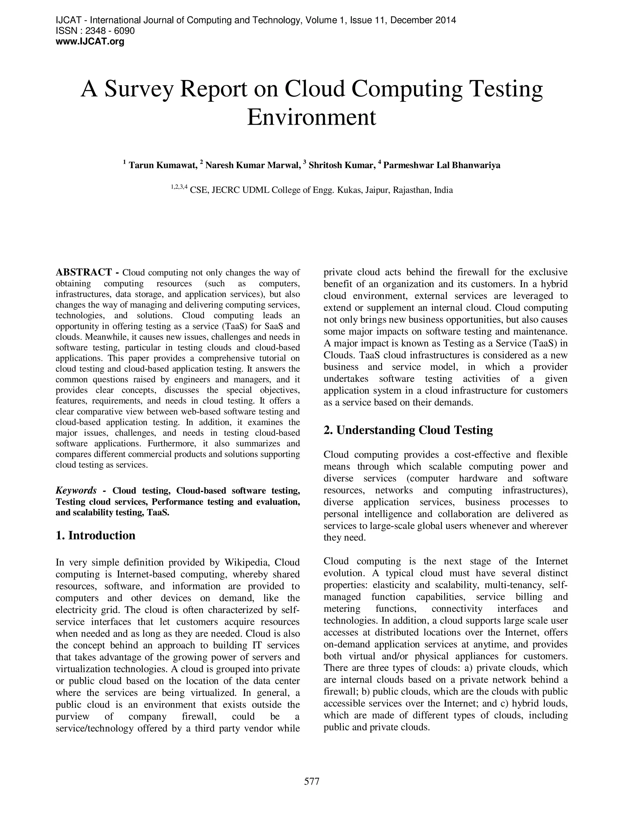 IJCAT - International Journal of Computing and Technology, Volume 1, Issue 11, December 2014
ISSN : 2348 - 6090
www.IJCAT.org
577
A Survey Report on Cloud Computing Testing
Environment
1
Tarun Kumawat, 2
Naresh Kumar Marwal, 3
Shritosh Kumar, 4
Parmeshwar Lal Bhanwariya
1,2,3,4
CSE, JECRC UDML College of Engg. Kukas, Jaipur, Rajasthan, India
ABSTRACT - Cloud computing not only changes the way of
obtaining computing resources (such as computers,
infrastructures, data storage, and application services), but also
changes the way of managing and delivering computing services,
technologies, and solutions. Cloud computing leads an
opportunity in offering testing as a service (TaaS) for SaaS and
clouds. Meanwhile, it causes new issues, challenges and needs in
software testing, particular in testing clouds and cloud-based
applications. This paper provides a comprehensive tutorial on
cloud testing and cloud-based application testing. It answers the
common questions raised by engineers and managers, and it
provides clear concepts, discusses the special objectives,
features, requirements, and needs in cloud testing. It offers a
clear comparative view between web-based software testing and
cloud-based application testing. In addition, it examines the
major issues, challenges, and needs in testing cloud-based
software applications. Furthermore, it also summarizes and
compares different commercial products and solutions supporting
cloud testing as services.
Keywords - Cloud testing, Cloud-based software testing,
Testing cloud services, Performance testing and evaluation,
and scalability testing, TaaS.
1. Introduction
In very simple definition provided by Wikipedia, Cloud
computing is Internet-based computing, whereby shared
resources, software, and information are provided to
computers and other devices on demand, like the
electricity grid. The cloud is often characterized by self-
service interfaces that let customers acquire resources
when needed and as long as they are needed. Cloud is also
the concept behind an approach to building IT services
that takes advantage of the growing power of servers and
virtualization technologies. A cloud is grouped into private
or public cloud based on the location of the data center
where the services are being virtualized. In general, a
public cloud is an environment that exists outside the
purview of company firewall, could be a
service/technology offered by a third party vendor while
private cloud acts behind the firewall for the exclusive
benefit of an organization and its customers. In a hybrid
cloud environment, external services are leveraged to
extend or supplement an internal cloud. Cloud computing
not only brings new business opportunities, but also causes
some major impacts on software testing and maintenance.
A major impact is known as Testing as a Service (TaaS) in
Clouds. TaaS cloud infrastructures is considered as a new
business and service model, in which a provider
undertakes software testing activities of a given
application system in a cloud infrastructure for customers
as a service based on their demands.
2. Understanding Cloud Testing
Cloud computing provides a cost-effective and flexible
means through which scalable computing power and
diverse services (computer hardware and software
resources, networks and computing infrastructures),
diverse application services, business processes to
personal intelligence and collaboration are delivered as
services to large-scale global users whenever and wherever
they need.
Cloud computing is the next stage of the Internet
evolution. A typical cloud must have several distinct
properties: elasticity and scalability, multi-tenancy, self-
managed function capabilities, service billing and
metering functions, connectivity interfaces and
technologies. In addition, a cloud supports large scale user
accesses at distributed locations over the Internet, offers
on-demand application services at anytime, and provides
both virtual and/or physical appliances for customers.
There are three types of clouds: a) private clouds, which
are internal clouds based on a private network behind a
firewall; b) public clouds, which are the clouds with public
accessible services over the Internet; and c) hybrid louds,
which are made of different types of clouds, including
public and private clouds.
 