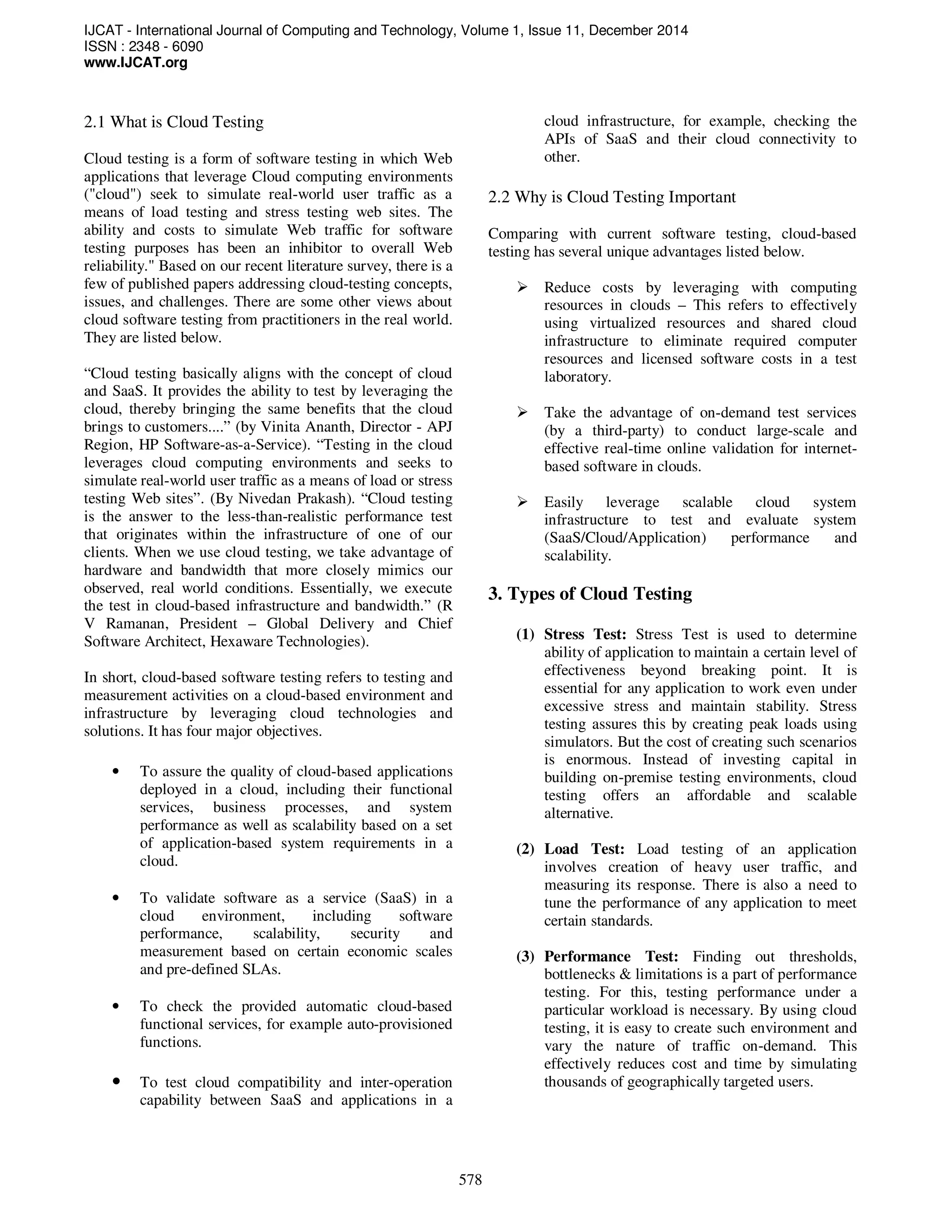 IJCAT - International Journal of Computing and Technology, Volume 1, Issue 11, December 2014
ISSN : 2348 - 6090
www.IJCAT.org
578
2.1 What is Cloud Testing
Cloud testing is a form of software testing in which Web
applications that leverage Cloud computing environments
("cloud") seek to simulate real-world user traffic as a
means of load testing and stress testing web sites. The
ability and costs to simulate Web traffic for software
testing purposes has been an inhibitor to overall Web
reliability." Based on our recent literature survey, there is a
few of published papers addressing cloud-testing concepts,
issues, and challenges. There are some other views about
cloud software testing from practitioners in the real world.
They are listed below.
“Cloud testing basically aligns with the concept of cloud
and SaaS. It provides the ability to test by leveraging the
cloud, thereby bringing the same benefits that the cloud
brings to customers....” (by Vinita Ananth, Director - APJ
Region, HP Software-as-a-Service). “Testing in the cloud
leverages cloud computing environments and seeks to
simulate real-world user traffic as a means of load or stress
testing Web sites”. (By Nivedan Prakash). “Cloud testing
is the answer to the less-than-realistic performance test
that originates within the infrastructure of one of our
clients. When we use cloud testing, we take advantage of
hardware and bandwidth that more closely mimics our
observed, real world conditions. Essentially, we execute
the test in cloud-based infrastructure and bandwidth.” (R
V Ramanan, President – Global Delivery and Chief
Software Architect, Hexaware Technologies).
In short, cloud-based software testing refers to testing and
measurement activities on a cloud-based environment and
infrastructure by leveraging cloud technologies and
solutions. It has four major objectives.
• To assure the quality of cloud-based applications
deployed in a cloud, including their functional
services, business processes, and system
performance as well as scalability based on a set
of application-based system requirements in a
cloud.
• To validate software as a service (SaaS) in a
cloud environment, including software
performance, scalability, security and
measurement based on certain economic scales
and pre-defined SLAs.
• To check the provided automatic cloud-based
functional services, for example auto-provisioned
functions.
• To test cloud compatibility and inter-operation
capability between SaaS and applications in a
cloud infrastructure, for example, checking the
APIs of SaaS and their cloud connectivity to
other.
2.2 Why is Cloud Testing Important
Comparing with current software testing, cloud-based
testing has several unique advantages listed below.
Reduce costs by leveraging with computing
resources in clouds – This refers to effectively
using virtualized resources and shared cloud
infrastructure to eliminate required computer
resources and licensed software costs in a test
laboratory.
Take the advantage of on-demand test services
(by a third-party) to conduct large-scale and
effective real-time online validation for internet-
based software in clouds.
Easily leverage scalable cloud system
infrastructure to test and evaluate system
(SaaS/Cloud/Application) performance and
scalability.
3. Types of Cloud Testing
(1) Stress Test: Stress Test is used to determine
ability of application to maintain a certain level of
effectiveness beyond breaking point. It is
essential for any application to work even under
excessive stress and maintain stability. Stress
testing assures this by creating peak loads using
simulators. But the cost of creating such scenarios
is enormous. Instead of investing capital in
building on-premise testing environments, cloud
testing offers an affordable and scalable
alternative.
(2) Load Test: Load testing of an application
involves creation of heavy user traffic, and
measuring its response. There is also a need to
tune the performance of any application to meet
certain standards.
(3) Performance Test: Finding out thresholds,
bottlenecks & limitations is a part of performance
testing. For this, testing performance under a
particular workload is necessary. By using cloud
testing, it is easy to create such environment and
vary the nature of traffic on-demand. This
effectively reduces cost and time by simulating
thousands of geographically targeted users.
 