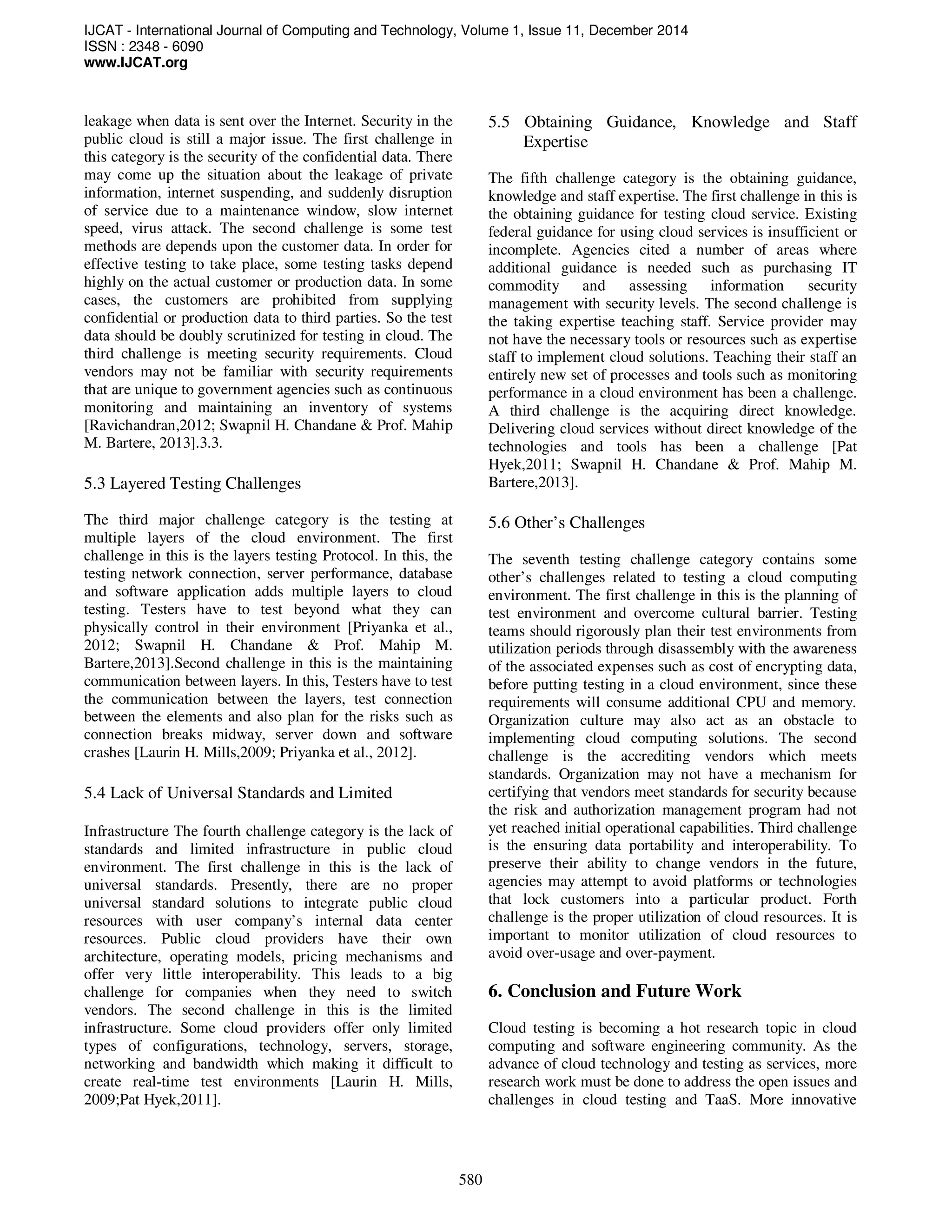 IJCAT - International Journal of Computing and Technology, Volume 1, Issue 11, December 2014
ISSN : 2348 - 6090
www.IJCAT.org
580
leakage when data is sent over the Internet. Security in the
public cloud is still a major issue. The first challenge in
this category is the security of the confidential data. There
may come up the situation about the leakage of private
information, internet suspending, and suddenly disruption
of service due to a maintenance window, slow internet
speed, virus attack. The second challenge is some test
methods are depends upon the customer data. In order for
effective testing to take place, some testing tasks depend
highly on the actual customer or production data. In some
cases, the customers are prohibited from supplying
confidential or production data to third parties. So the test
data should be doubly scrutinized for testing in cloud. The
third challenge is meeting security requirements. Cloud
vendors may not be familiar with security requirements
that are unique to government agencies such as continuous
monitoring and maintaining an inventory of systems
[Ravichandran,2012; Swapnil H. Chandane & Prof. Mahip
M. Bartere, 2013].3.3.
5.3 Layered Testing Challenges
The third major challenge category is the testing at
multiple layers of the cloud environment. The first
challenge in this is the layers testing Protocol. In this, the
testing network connection, server performance, database
and software application adds multiple layers to cloud
testing. Testers have to test beyond what they can
physically control in their environment [Priyanka et al.,
2012; Swapnil H. Chandane & Prof. Mahip M.
Bartere,2013].Second challenge in this is the maintaining
communication between layers. In this, Testers have to test
the communication between the layers, test connection
between the elements and also plan for the risks such as
connection breaks midway, server down and software
crashes [Laurin H. Mills,2009; Priyanka et al., 2012].
5.4 Lack of Universal Standards and Limited
Infrastructure The fourth challenge category is the lack of
standards and limited infrastructure in public cloud
environment. The first challenge in this is the lack of
universal standards. Presently, there are no proper
universal standard solutions to integrate public cloud
resources with user company’s internal data center
resources. Public cloud providers have their own
architecture, operating models, pricing mechanisms and
offer very little interoperability. This leads to a big
challenge for companies when they need to switch
vendors. The second challenge in this is the limited
infrastructure. Some cloud providers offer only limited
types of configurations, technology, servers, storage,
networking and bandwidth which making it difficult to
create real-time test environments [Laurin H. Mills,
2009;Pat Hyek,2011].
5.5 Obtaining Guidance, Knowledge and Staff
Expertise
The fifth challenge category is the obtaining guidance,
knowledge and staff expertise. The first challenge in this is
the obtaining guidance for testing cloud service. Existing
federal guidance for using cloud services is insufficient or
incomplete. Agencies cited a number of areas where
additional guidance is needed such as purchasing IT
commodity and assessing information security
management with security levels. The second challenge is
the taking expertise teaching staff. Service provider may
not have the necessary tools or resources such as expertise
staff to implement cloud solutions. Teaching their staff an
entirely new set of processes and tools such as monitoring
performance in a cloud environment has been a challenge.
A third challenge is the acquiring direct knowledge.
Delivering cloud services without direct knowledge of the
technologies and tools has been a challenge [Pat
Hyek,2011; Swapnil H. Chandane & Prof. Mahip M.
Bartere,2013].
5.6 Other’s Challenges
The seventh testing challenge category contains some
other’s challenges related to testing a cloud computing
environment. The first challenge in this is the planning of
test environment and overcome cultural barrier. Testing
teams should rigorously plan their test environments from
utilization periods through disassembly with the awareness
of the associated expenses such as cost of encrypting data,
before putting testing in a cloud environment, since these
requirements will consume additional CPU and memory.
Organization culture may also act as an obstacle to
implementing cloud computing solutions. The second
challenge is the accrediting vendors which meets
standards. Organization may not have a mechanism for
certifying that vendors meet standards for security because
the risk and authorization management program had not
yet reached initial operational capabilities. Third challenge
is the ensuring data portability and interoperability. To
preserve their ability to change vendors in the future,
agencies may attempt to avoid platforms or technologies
that lock customers into a particular product. Forth
challenge is the proper utilization of cloud resources. It is
important to monitor utilization of cloud resources to
avoid over-usage and over-payment.
6. Conclusion and Future Work
Cloud testing is becoming a hot research topic in cloud
computing and software engineering community. As the
advance of cloud technology and testing as services, more
research work must be done to address the open issues and
challenges in cloud testing and TaaS. More innovative
 